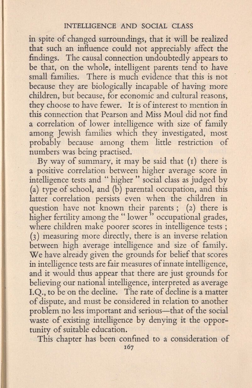in spite of changed surroundings, that it will be realized that such an influence could not appreciably affect the findings. The causal connection undoubtedly appears to be that, on the whole, intelligent parents tend to have small families. There is much evidence that this is not because they are biologically incapable of having more children, but because, for economic and cultural reasons, they choose to have fewer. It is of interest to mention in this connection that Pearson and Miss Moul did not find a correlation of lower intelligence with size of family among Jewish families which they investigated, most probably because among them little restriction of numbers was being practised. By way of summary, it may be said that (i) there is a positive correlation between higher average score in intelligence tests and “ higher ” social class as judged by (a) type of school, and (b) parental occupation, and this latter correlation persists even when the children in question have not known their parents ; (2) there is higher fertility among the “ lower ” occupational grades, where children make poorer scores in intelligence tests ; (3) measuring more directly, there is an inverse relation between high average intelligence and size of family. We have already given the grounds for belief that scores in intelligence tests are fair measures of innate intelligence, and it would thus appear that there are just grounds for believing our national intelligence, interpreted as average I.Q., to be on the decline. The rate of decline is a matter of dispute, and must be considered in relation to another problem no less important and serious—that of the social waste of existing intelligence by denying it the oppor tunity of suitable education. This chapter has been confined to a consideration of 167
