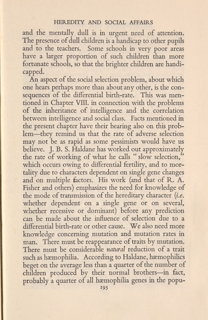 and the mentally dull is in urgent need of attention. The presence of dull children is a handicap to other pupils and to the teachers. Some schools in very poor areas have a larger proportion of such children than more fortunate schools, so that the brighter children are handi capped. An aspect of the social selection problem, about which one hears perhaps more than about any other, is the con sequences of the differential birth-rate. This was men tioned in Chapter VIII. in connection with the problems of the inheritance of intelligence and the correlation between intelligence and social class. Facts mentioned in the present chapter have their bearing also on this prob lem—they remind us that the rate of adverse selection may not be as rapid as some pessimists would have us believe. J. B. S. Haldane has worked out approximately the rate of working of what he calls “ slow selection,” which occurs owing to differential fertility, and to mor tality due to characters dependent on single gene changes and on multiple factors. His work (and that of R. A. Fisher and others) emphasizes the need for knowledge of the mode of transmission of the hereditary character (i.e. whether dependent on a single gene or on several, whether recessive or dominant) before any prediction can be made about the influence of selection due to a differential birth-rate or other cause. We also need more knowledge concerning mutation and mutation rates in man. There must be reappearance of traits by mutation. There must be considerable natural reduction of a trait such as haemophilia. According to Haldane, haemophilics beget on the average less than a quarter of the number of children produced by their normal brothers—in fact, probably a quarter of all haemophilia genes in the popu- i95