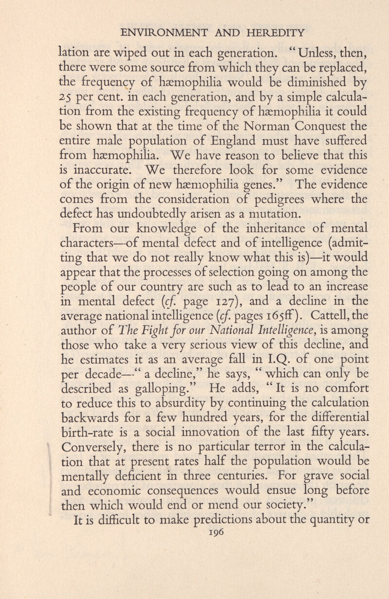lation are wiped out in each generation. “Unless, then, there were some source from which they can be replaced, the frequency of haemophilia would be diminished by 25 per cent, in each generation, and by a simple calcula tion from the existing frequency of haemophilia it could be shown that at the time of the Norman Conquest the entire male population of England must have suffered from haemophilia. We have reason to believe that this is inaccurate. We therefore look for some evidence of the origin of new haemophilia genes.” The evidence comes from the consideration of pedigrees where the defect has undoubtedly arisen as a mutation. From our knowledge of the inheritance of mental characters—of mental defect and of intelligence (admit ting that we do not really know what this is)—it would appear that the processes of selection going on among the people of our country are such as to lead to an increase in mental defect (cf. page 127), and a decline in the average national intelligence (cf. pages 165ff). Cattell, the author of The Fight for our National Intelligence, is among those who take a very serious view of this decline, and he estimates it as an average fall in I.Q. of one point per decade—“ a decline,” he says, “ which can only be described as galloping.” He adds, “ It is no comfort to reduce this to absurdity by continuing the calculation backwards for a few hundred years, for the differential birth-rate is a social innovation of the last fifty years. Conversely, there is no particular terror in the calcula tion that at present rates half the population would be mentally deficient in three centuries. For grave social and economic consequences would ensue long before then which would end or mend our society.” It is difficult to make predictions about the quantity or 196