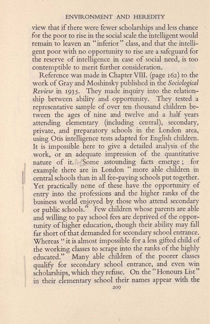view that if there were fewer scholarships and less chance for the poor to rise in the social scale the intelligent would remain to leaven an “inferior” class, and that the intelli gent poor with no opportunity to rise are a safeguard for the reserve of intelligence in case of social need, is too contemptible to merit further consideration. Reference was made in Chapter VIII. (page 162) to the work of Gray and Moshinsky published in the Sociological Review in 1935. They made inquiry into the relation ship between ability and opportunity. They tested a representative sample of over ten thousand children be tween the ages of nine and twelve and a half years attending elementary (including central), secondary, private, and preparatory schools in the London area, using Otis intelligence tests adapted for English children. It is impossible here to give a detailed analysis of the work, or an adequate impression of the quantitative nature of it. Some astounding facts emerge ; for example there are in London “ more able children in central schools than in all fee-paying schools put together. Yet practically none of these have the opportunity of entry into the professions and the higher ranks of the business world enjoyed by those who attend secondary or public schools.” Few children whose parents are able and willing to pay school fees are deprived of the oppor tunity of higher education, though their ability may fall far short of that demanded for secondary school entrance. Whereas “ it is almost impossible for a less gifted child of the working classes to scrape into the ranks of the highly educated.” Many able children of the poorer classes qualify for secondary school entrance, and even win scholarships, which they refuse. On the “ Honours List ” in their elementary school their names appear with the 200