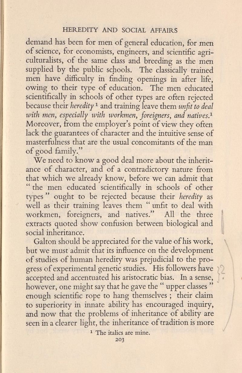 demand has been for men of general education, for men of science, for economists, engineers, and scientific agri culturalists, of the same class and breeding as the men supplied by the public schools. The classically trained men have difficulty in finding openings in after life, owing to their type of education. The men educated scientifically in schools of other types are often rejected because their heredity 1 and training leave them unfit to deal with men, especially with workmen, foreigners, and natives. 1 Moreover, from the employer’s point of view they often lack the guarantees of character and the intuitive sense of masterfulness that are the usual concomitants of the man of good family.” We need to know a good deal more about the inherit ance of character, and of a contradictory nature from that which we already know, before we can admit that “ the men educated scientifically in schools of other types ” ought to be rejected because their heredity as well as their training leaves them “ unfit to deal with workmen, foreigners, and natives.” All the three extracts quoted show confusion between biological and social inheritance. Galton should be appreciated for the value of his work, but we must admit that its influence on the development of studies of human heredity was prejudicial to the pro gress of experimental genetic studies. His followers have accepted and accentuated his aristocratic bias. In a sense, however, one might say that he gave the “ upper classes ” enough scientific rope to hang themselves ; their claim to superiority in innate ability has encouraged inquiry, and now that the problems of inheritance of abihty are seen in a clearer light, the inheritance of tradition is more 1 The italics are mine. 203