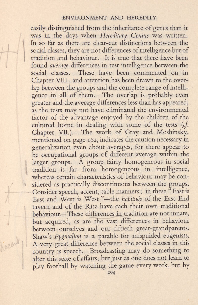easily distinguished from the inheritance of genes than it was in the days when Hereditary Genius was written. In so far as there are clear-cut distinctions between the social classes, they are not differences of intelligence but of tradition and behaviour. It is true that there have been found average differences in test intelligence between the social classes. These have been commented on in Chapter VIII., and attention has been drawn to the over lap between the groups and the complete range of intelli gence in all of them. The overlap is probably even greater and the average differences less than has appeared, as the tests may not have eliminated the environmental factor of the advantage enjoyed by the children of the cultured home in dealing with some of the tests ( cf. Chapter VII.). The work of Gray and Moshinsky, mentioned on page 162, indicates the caution necessary in generalization even about averages, for there appear to be occupational groups of different average within the larger groups. A group fairly homogeneous in social tradition is far from homogeneous in intelligence, whereas certain characteristics of behaviour may be con sidered as practically discontinuous between the groups. Consider speech, accent, table manners ; in these “East is East and West is West ”—the habitués of the East End tavern and of the Ritz have each their own traditional behaviour. These differences in tradition are not innate, but acquired, as are the vast differences in behaviour between ourselves and our fiftieth great-grandparents. Shaw’s Pygmalion is a parable for misguided eugenists. A very great difference between the social classes in this country is speech. Broadcasting may do something to alter this state of affairs, but just as one does not learn to play football by watching the game every week, but by 204
