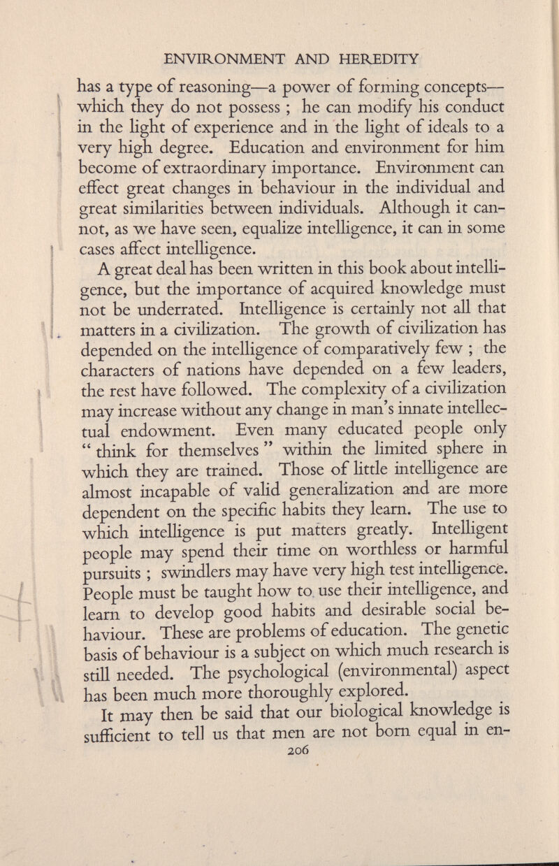 ENVIRONMENT AND HEREDITY has a type of reasoning—a power of forming concepts— which they do not possess ; he can modify his conduct in the light of experience and in the light of ideals to a very high degree. Education and environment for him become of extraordinary importance. Environment can effect great changes in behaviour in the individual and great similarities between individuals. Although it can not, as we have seen, equalize intelligence, it can in some cases affect intelligence. A great deal has been written in this book about intelli gence, but the importance of acquired knowledge must not be underrated. Intelligence is certainly not all that . matters in a civilization. The growth of civilization has depended on the intelligence of comparatively few ; the characters of nations have depended on a few leaders, the rest have followed. The complexity of a civilization may increase without any change in man’s innate intellec tual endowment. Even many educated people only “ think for themselves ” within the limited sphere in which they are trained. Those of little intelligence are almost incapable of valid generalization and are more dependent on the specific habits they learn. The use to which intelligence is put matters greatly. Intelligent people may spend their time on worthless or harmful pursuits ; swindlers may have very high test intelligence. People must be taught how to use their intelligence, and learn to develop good habits and desirable social be haviour. These are problems of education. The genetic basis of behaviour is a subject on which much research is still needed. The psychological (environmental) aspect has been much more thoroughly explored. It may then be said that our biological knowledge is sufficient to tell us that men are not bom equal in en- 206