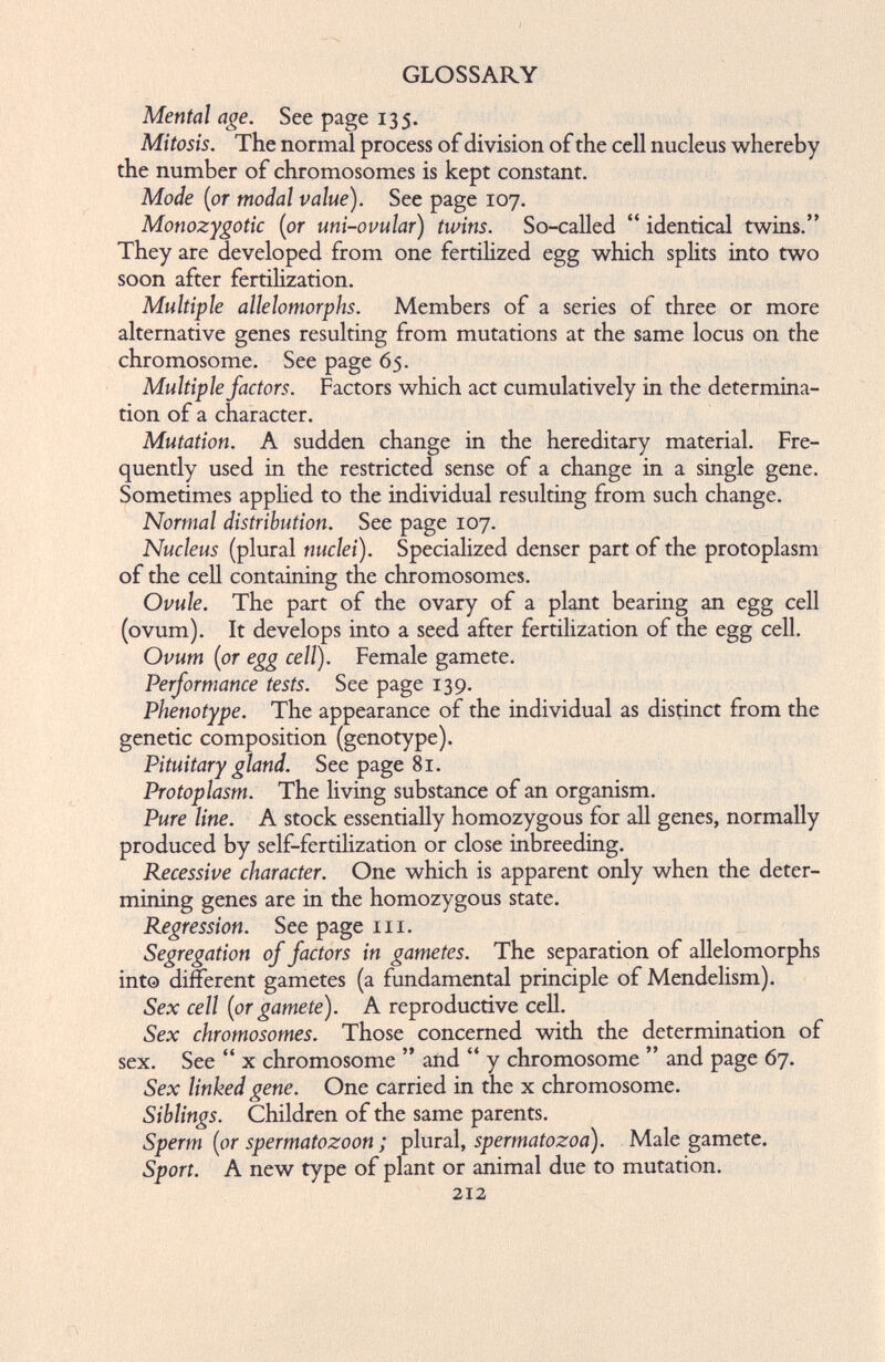 GLOSSARY Mental age. See page 135. Mitosis. The normal process of division of the cell nucleus whereby the number of chromosomes is kept constant. Mode (or modal value). See page 107. Monozygotic (or uni-ovular) twins. So-called “ identical twins.” They are developed from one fertilized egg which splits into two soon after fertilization. Multiple allelomorphs. Members of a series of three or more alternative genes resulting from mutations at the same locus on the chromosome. See page 65. Multiple factors. Factors which act cumulatively in the determina tion of a character. Mutation. A sudden change in the hereditary material. Fre quently used in the restricted sense of a change in a single gene. Sometimes applied to the individual resulting from such change. Normal distribution. See page 107. Nucleus (plural nuclei). Specialized denser part of the protoplasm of the cell containing the chromosomes. Ovule. The part of the ovary of a plant bearing an egg cell (ovum). It develops into a seed after fertilization of the egg cell. Ovum (or egg cell). Female gamete. Performance tests. See page 139. Phenotype. The appearance of the individual as distinct from the genetic composition (genotype). Pituitary gland. See page 81. Protoplasm. The living substance of an organism. Pure line. A stock essentially homozygous for all genes, normally produced by self-fertilization or close inbreeding. Recessive character. One which is apparent only when the deter mining genes are in the homozygous state. Regression. See page 111. Segregation of factors in gametes. The separation of allelomorphs into different gametes (a fundamental principle of Mendelism). Sex cell (or gamete). A reproductive cell. Sex chromosomes. Those concerned with the determination of sex. See “ x chromosome ” and “ y chromosome ” and page 67. Sex linked gene. One carried in the x chromosome. Siblings. Children of the same parents. Sperm (or spermatozoon; plural, spermatozoa). Male gamete. Sport. A new type of plant or animal due to mutation. 212