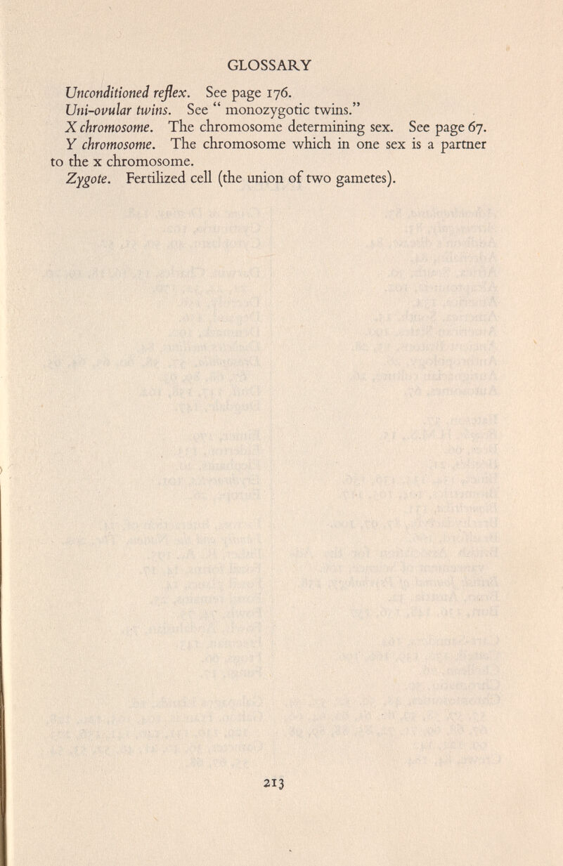 GLOSSARY Unconditioned reflex. See page 176. Uni-ovular twins. See “ monozygotic twins.” X chromosome. The chromosome determining sex. Y chromosome. The chromosome which in one sex to the x chromosome. Zygote. Fertilized cell (the union of two gametes). See page 67. is a partner