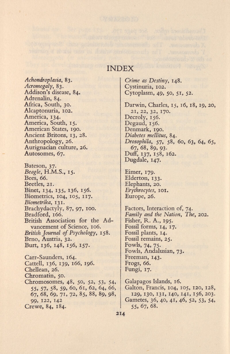 INDEX Achondroplasia, 83. Acromegaly, 83. Addison’s disease, 84. Adrenalin, 84. Africa, South, 30. Alcaptonuria, 102. America, 134. America, South, 15. American States, 190. Ancient Britons, 13, 28. Anthropology, 26. Aurignacian culture, 26. Autosomes, 67. Bateson, 37. Beagle, H.M.S., 15. Bees, 66. Beetles, 21. Binet, 134, 135, 136, 156. Biometrics, 104, 105, 117. Biometrika, 131. Brachydactyly, 87, 97, 100. Bradford, 166. British Association for the Ad vancement of Science, 106. British Journal of Psychology, 158. Brno, Austria, 32. Burt, 136, 148, 156, 157. Carr-Saunders, 164. Cattell, 136, 139, 166, 196. Chellean, 26. Chromatin, 50. Chromosomes, 48, 50, 52, 53, 54, 55» 57» 58, 59» 60, 61, 62, 64, 66, 67, 68, 69, 71» 72, 85, 88, 89, 98, 99, 122, 142 Crewe, 84, 184. Crime as Destiny, 148. Cystinuria, 102. Cytoplasm, 49, 50, 51, 52. Darwin, Charles, 15, 16, 18, 19, 20, 21, 22, 32, 170. Decroly, 156. Degaud, 156. Denmark, 190. Diabetes mellitus, 84. Drosophila, 57, 58, 60, 63, 64, 65, 67, 68, 89, 93. Duff, 137, 158, 162. Dugdale, 147. Eimer, 179. Elderton, 133. Elephants, 20. Erythrocytes, 101. Europe, 26. Factors, Interaction of, 74. Family and the Nation, The, 202. Fisher, R. A., 195. Fossil forms, 14, 17. Fossil plants, 14. Fossil remains, 25. Fowls, 74, 75. Fowls, Andalusian, 73. Freeman, 143. Frogs, 66. Fungi, 17. Galapagos Islands, 16. Galton, Francis, 104, 105, 120, 128, 129, 130, 131, 140, 141, 156, 203. Gametes, 36, 40, 41, 46, 52, 53, 54, 55, 67, 68.