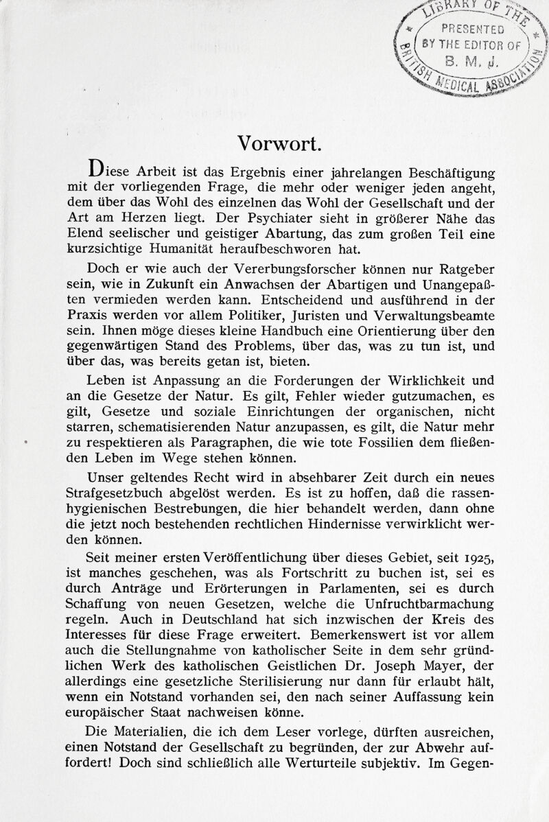 7--V */ PRESENTED \ ¡<*J( BY THE EDITOR OF ) t '.<fi\ ì ss# /Sài Vorwort. Diese Arbeit ist das Ergebnis einer jahrelangen Beschäftigung mit der vorliegenden Frage, die mehr oder weniger jeden angeht, dem über das Wohl des einzelnen das Wohl der Gesellschaft und der Art am Herzen hegt. Der Psychiater sieht in größerer Nähe das Elend seelischer und geistiger Abartung, das zum großen Teil eine kurzsichtige Humanität heraufbeschworen hat. Doch er wie auch der Vererbungsforscher können nur Ratgeber sein, wie in Zukunft ein Anwachsen der Abartigen und Unangepaß- ten vermieden werden kann. Entscheidend und ausführend in der Praxis werden vor allem Politiker, Juristen und Verwaltungsbeamte sein. Ihnen möge dieses kleine Handbuch eine Orientierung über den gegenwärtigen Stand des Problems, über das, was zu tun ist, und über das, was bereits getan ist, bieten. Leben ist Anpassung an die Forderungen der Wirklichkeit und an die Gesetze der Natur. Es gilt, Fehler wieder gutzumachen, es gilt, Gesetze und soziale Einrichtungen der organischen, nicht starren, schematisierenden Natur anzupassen, es gilt, die Natur mehr zu respektieren als Paragraphen, die wie tote Fossilien dem fließen den Leben im Wege stehen können. Unser geltendes Recht wird in absehbarer Zeit durch ein neues Strafgesetzbuch abgelöst werden. Es ist zu hoffen, daß die rassen hygienischen Bestrebungen, die hier behandelt werden, dann ohne die jetzt noch bestehenden rechtlichen Hindernisse verwirklicht wer den können. Seit meiner ersten Veröffentlichung über dieses Gebiet, seit 1925, ist manches geschehen, was als Fortschritt zu buchen ist, sei es durch Anträge und Erörterungen in Parlamenten, sei es durch Schaffung von neuen Gesetzen, welche die Unfruchtbarmachung regeln. Auch in Deutschland hat sich inzwischen der Kreis des Interesses für diese Frage erweitert. Bemerkenswert ist vor allem auch die Stellungnahme von katholischer Seite in dem sehr gründ lichen Werk des katholischen Geistlichen Dr. Joseph Mayer, der allerdings eine gesetzliche Sterilisierung nur dann für erlaubt hält, wenn ein Notstand vorhanden sei, den nach seiner Auffassung kein europäischer Staat nachweisen könne. Die Materialien, die ich dem Leser vorlege, dürften ausreichen, einen Notstand der Gesellschaft zu begründen, der zur Abwehr auf fordert! Doch sind schließlich alle Werturteile subjektiv. Im Gegen