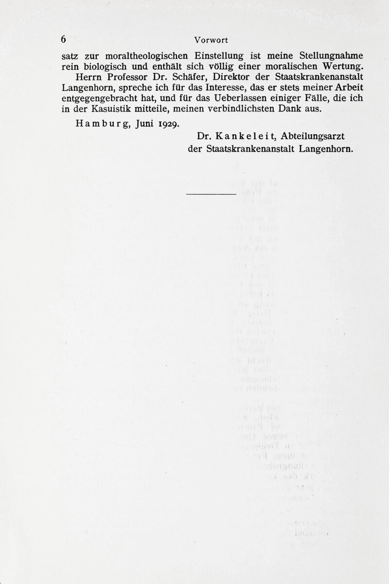 satz zur moraltheologischen Einstellung ist meine Stellungnahme rein biologisch und enthält sich völlig einer moralischen Wertung. Herrn Professor Dr. Schäfer, Direktor der Staatskrankenanstalt Langenhorn, spreche ich für das Interesse, das er stets meiner Arbeit entgegengebracht hat, und für das Ueberlassen einiger Fälle, die ich in der Kasuistik mitteile, meinen verbindlichsten Dank aus. Hamburg, Juni 1929. Dr. Kankeleit. Abteilungsarzt der Staatskrankenanstalt Langenhorn.