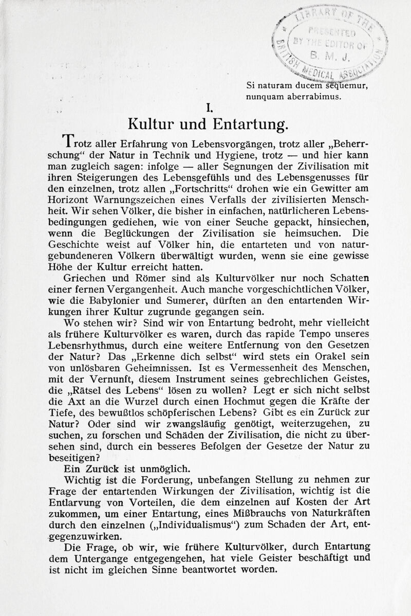Si naturarti ducem sequemur, nunquam aberrabimus. I. Kultur und Entartung. Trotz aller Erfahrung von Lebensvorgängen, trotz aller „Beherr schung der Natur in Technik und Hygiene, trotz — und hier kann man zugleich sagen: infolge — aller Segnungen der Zivilisation mit ihren Steigerungen des Lebensgefühls und des Lebensgenusses für den einzelnen, trotz allen „Fortschritts drohen wie ein Gewitter am Horizont Warnungszeichen eines Verfalls der zivilisierten Mensch heit. Wir sehen Völker, die bisher in einfachen, natürlicheren Lebens bedingungen gediehen, wie von einer Seuche gepackt, hinsiechen, wenn die Beglückungen der Zivilisation sie heimsuchen. Die Geschichte weist auf Völker hin, die entarteten und von natur gebundeneren Völkern überwältigt wurden, wenn sie eine gewisse Höhe der Kultur erreicht hatten. Griechen und Römer sind als Kulturvölker nur noch Schatten einer fernen Vergangenheit. Auch manche vorgeschichtlichen Völker, wie die Babylonier und Sumerer, dürften an den entartenden Wir kungen ihrer Kultur zugrunde gegangen sein. Wo stehen wir? Sind wir von Entartung bedroht, mehr vielleicht als frühere Kulturvölker es waren, durch das rapide Tempo unseres Lebensrhythmus, durch eine weitere Entfernung von den Gesetzen der Natur? Das „Erkenne dich selbst wird stets ein Orakel sein von unlösbaren Geheimnissen. Ist es Vermessenheit des Menschen, mit der Vernunft, diesem Instrument seines gebrechlichen Geistes, die „Rätsel des Lebens lösen zu wollen? Legt er sich nicht selbst die Axt an die Wurzel durch einen Hochmut gegen die Kräfte der Tiefe, des bewußtlos schöpferischen Lebens? Gibt es ein Zurück zur Natur? Oder sind wir zwangsläufig genötigt, weiterzugehen, zu suchen, zu forschen und Schäden der Zivilisation, die nicht zu über sehen sind, durch ein besseres Befolgen der Gesetze der Natur zu beseitigen? Ein Zurück ist unmöglich. Wichtig ist die Forderung, unbefangen Stellung zu nehmen zur Frage der entartenden Wirkungen der Zivilisation, wichtig ist die Entlarvung von Vorteilen, die dem einzelnen auf Kosten der Art zukommen, um einer Entartung, eines Mißbrauchs von Naturkräften durch den einzelnen („Individualismus) zum Schaden der Art, ent gegenzuwirken. Die Frage, ob wir, wie frühere Kulturvölker, durch Entartung dem Untergange entgegengehen, hat viele Geister beschäftigt und ist nicht im gleichen Sinne beantwortet worden.