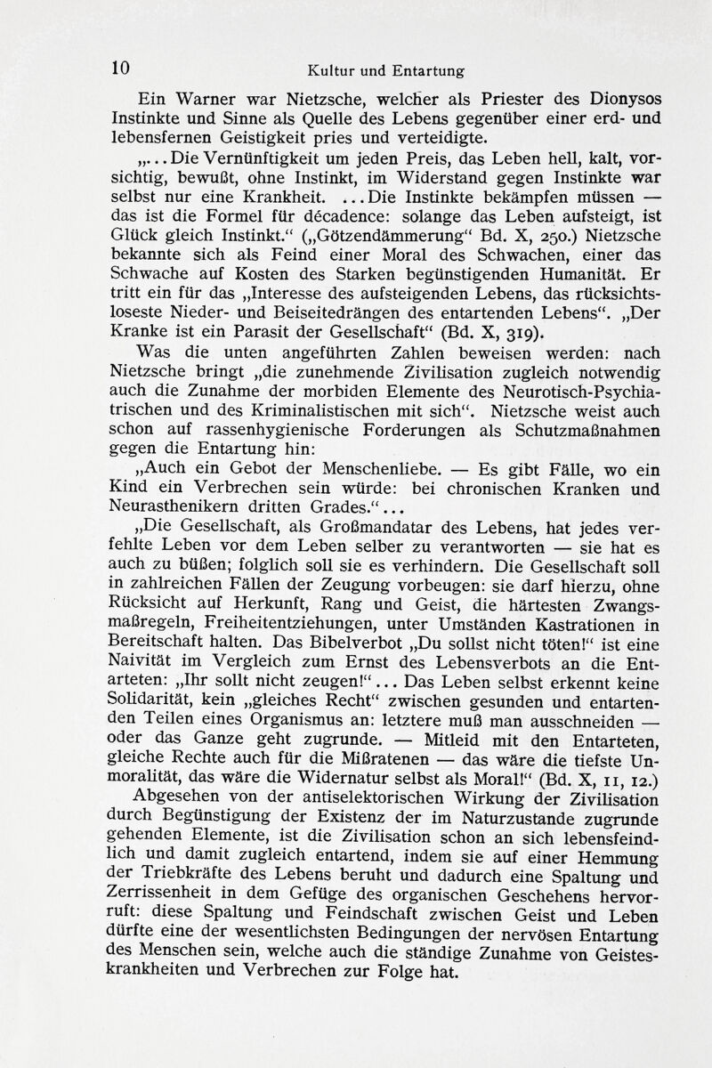 Ein Warner war Nietzsche, welcher als Priester des Dionysos Instinkte und Sinne als Quelle des Lebens gegenüber einer erd- und lebensfernen Geistigkeit pries und verteidigte. „.. .Die Vernünftigkeit um jeden Preis, das Leben hell, kalt, vor sichtig, bewußt, ohne Instinkt, im Widerstand gegen Instinkte war selbst nur eine Krankheit. ... Die Instinkte bekämpfen müssen — das ist die Formel für décadence: solange das Leben aufsteigt, ist Glück gleich Instinkt. („Götzendämmerung Bd. X, 250.) Nietzsche bekannte sich als Feind einer Moral des Schwachen, einer das Schwache auf Kosten des Starken begünstigenden Humanität. Er tritt ein für das „Interesse des aufsteigenden Lebens, das rücksichts loseste Nieder- und Beiseitedrängen des entartenden Lebens. „Der Kranke ist ein Parasit der Gesellschaft (Bd. X, 319). Was die unten angeführten Zahlen beweisen werden: nach Nietzsche bringt „die zunehmende Zivilisation zugleich notwendig auch die Zunahme der morbiden Elemente des Neurotisch-Psychia trischen und des Kriminalistischen mit sich. Nietzsche weist auch schon auf rassenhygienische Forderungen als Schutzmaßnahmen gegen die Entartung hin: „Auch ein Gebot der Menschenliebe. — Es gibt Fälle, wo ein Kind ein Verbrechen sein würde: bei chronischen Kranken und Neurasthenikern dritten Grades. ... „Die Gesellschaft, als Großmandatar des Lebens, hat jedes ver fehlte Leben vor dem Leben selber zu verantworten — sie hat es auch zu büßen; folglich soll sie es verhindern. Die Gesellschaft soll in zahlreichen Fällen der Zeugung vorbeugen: sie darf hierzu, ohne Rücksicht auf Herkunft, Rang und Geist, die härtesten Zwangs maßregeln, Freiheitentziehungen, unter Umständen Kastrationen in Bereitschaft halten. Das Bibelverbot „Du sollst nicht töten! ist eine Naivität im Vergleich zum Ernst des Lebens Verbots an die Ent arteten: „Ihr sollt nicht zeugen!... Das Leben selbst erkennt keine Solidarität, kein „gleiches Recht zwischen gesunden und entarten den Teilen eines Organismus an: letztere muß man ausschneiden — oder das Ganze geht zugrunde. — Mitleid mit den Entarteten, gleiche Rechte auch für die Mißratenen — das wäre die tiefste Un- moralität, das wäre die Widernatur selbst als Moral! (Bd. X, 11, 12.) Abgesehen von der antiselektorischen Wirkung der Zivilisation durch Begünstigung der Existenz der im Naturzustande zugrunde gehenden Elemente, ist die Zivilisation schon an sich lebensfeind lich und damit zugleich entartend, indem sie auf einer Hemmung der Triebkräfte des Lebens beruht und dadurch eine Spaltung und Zerrissenheit in dem Gefüge des organischen Geschehens hervor ruft: diese Spaltung und Feindschaft zwischen Geist und Leben dürfte eine der wesentlichsten Bedingungen der nervösen Entartung des Menschen sein, welche auch die ständige Zunahme von Geistes krankheiten und Verbrechen zur Folge hat.