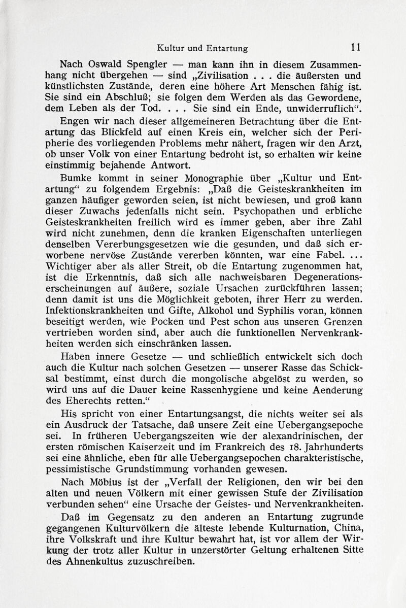 Nach Oswald Spengler — man kann ihn in diesem Zusammen hang nicht übergehen — sind „Zivilisation . . . die äußersten und künstlichsten Zustände, deren eine höhere Art Menschen fähig ist. Sie sind ein Abschluß; sie folgen dem Werden als das Gewordene, dem Leben als der Tod. ... Sie sind ein Ende, unwiderruflich. Engen wir nach dieser allgemeineren Betrachtung über die Ent artung das Blickfeld auf einen Kreis ein, welcher sich der Peri pherie des vorliegenden Problems mehr nähert, fragen wir den Arzt, ob unser Volk von einer Entartung bedroht ist, so erhalten wir keine einstimmig bejahende Antwort. Bumke kommt in seiner Monographie über „Kultur und Ent artung zu folgendem Ergebnis: „Daß die Geisteskrankheiten im ganzen häufiger geworden seien, ist nicht bewiesen, und groß kann dieser Zuwachs jedenfalls nicht sein. Psychopathen und erbliche Geisteskrankheiten freilich wird es immer geben, aber ihre Zahl wird nicht zunehmen, denn die kranken Eigenschaften unterliegen denselben Vererbungsgesetzen wie die gesunden, und daß sich er worbene nervöse Zustände vererben könnten, war eine Fabel. ... Wichtiger aber als aller Streit, ob die Entartung zugenommen hat, ist die Erkenntnis, daß sich alle nachweisbaren Degenerations erscheinungen auf äußere, soziale Ursachen zurückführen lassen; denn damit ist uns die Möglichkeit geboten, ihrer Herr zu werden. Infektionskrankheiten und Gifte, Alkohol und Syphilis voran, können beseitigt werden, wie Pocken und Pest schon aus unseren Grenzen vertrieben worden sind, aber auch die funktionellen Nervenkrank heiten werden sich einschränken lassen. Haben innere Gesetze — und schließlich entwickelt sich doch auch die Kultur nach solchen Gesetzen — unserer Rasse das Schick sal bestimmt, einst durch die mongolische abgelöst zu werden, so wird uns auf die Dauer keine Rassenhygiene und keine Aenderung des Eherechts retten. His spricht von einer Entartungsangst, die nichts weiter sei als ein Ausdruck der Tatsache, daß unsere Zeit eine Uebergangsepoche sei. In früheren Uebergangszeiten wie der alexandrinischen, der ersten römischen Kaiserzeit und im Frankreich des 18. Jahrhunderts sei eine ähnliche, eben für alle Uebergangsepochen charakteristische, pessimistische Grundstimmung vorhanden gewesen. Nach Möbius ist der „Verfall der Religionen, den wir bei den alten und neuen Völkern mit einer gewissen Stufe der Zivilisation verbunden sehen eine Ursache der Geistes- und Nervenkrankheiten. Daß im Gegensatz zu den anderen an Entartung zugrunde gegangenen Kulturvölkern die älteste lebende Kulturnation, China, ihre Volkskraft und ihre Kultur bewahrt hat, ist vor allem der Wir kung der trotz aller Kultur in unzerstörter Geltung erhaltenen Sitte des Ahnenkultus zuzuschreiben.