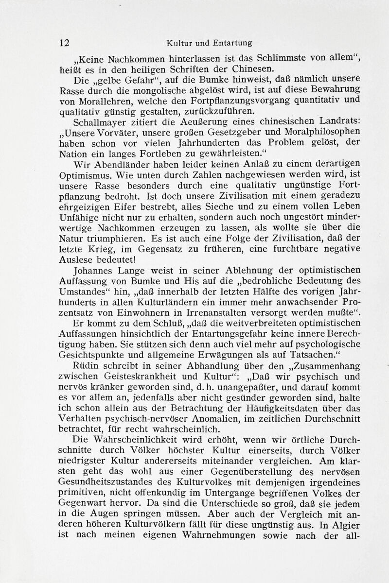 „Keine Nachkommen hinterlassen ist das Schlimmste von allem, heißt es in den heiligen Schriften der Chinesen. Die „gelbe Gefahr, auf die Bumke hinweist, daß nämlich unsere Rasse durch die mongolische abgelöst wird, ist auf diese Bewahrung von Morallehren, welche den Fortpflanzungsvorgang quantitativ und qualitativ günstig gestalten, zurückzuführen. Schallmayer zitiert die Aeußerung eines chinesischen Landrats: „Unsere Vorväter, unsere großen Gesetzgeber und Moralphilosophen haben schon vor vielen Jahrhunderten das Problem gelöst, der Nation ein langes Fortleben zu gewährleisten. Wir Abendländer haben leider keinen Anlaß zu einem derartigen Optimismus. Wie unten durch Zahlen nachgewiesen werden wird, ist unsere Rasse besonders durch eine qualitativ ungünstige Fort pflanzung bedroht. Ist doch unsere Zivilisation mit einem geradezu ehrgeizigen Eifer bestrebt, alles Sieche und zu einem vollen Leben Unfähige nicht nur zu erhalten, sondern auch noch ungestört minder wertige Nachkommen erzeugen zu lassen, als wollte sie über die Natur triumphieren. Es ist auch eine Folge der Zivilisation, daß der letzte Krieg, im Gegensatz zu früheren, eine furchtbare negative Auslese bedeutet! Johannes Lange weist in seiner Ablehnung der optimistischen Auffassung von Bumke und His auf die „bedrohliche Bedeutung des Umstandes hin, „daß innerhalb der letzten Hälfte des vorigen Jahr hunderts in allen Kulturländern ein immer mehr anwachsender Pro zentsatz von Einwohnern in Irrenanstalten versorgt werden mußte. Er kommt zu dem Schluß, „daß die weitverbreiteten optimistischen Auffassungen hinsichtlich der Entartungsgefahr keine innere Berech tigung haben. Sie stützen sich denn auch viel mehr auf psychologische Gesichtspunkte und allgemeine Erwägungen als auf Tatsachen. Rüdin schreibt in seiner Abhandlung über den „Zusammenhang zwischen Geisteskrankheit und Kultur: „Daß wir psj^chisch und nervös kränker geworden sind, d. h. unangepaßter, und darauf kommt es vor allem an, jedenfalls aber nicht gesünder geworden sind, halte ich schon allein aus der Betrachtung der Häufigkeitsdaten über das Verhalten psychisch-nervöser Anomalien, im zeitlichen Durchschnitt betrachtet, für recht wahrscheinlich. Die Wahrscheinlichkeit wird erhöht, wenn wir örtliche Durch schnitte durch Völker höchster Kultur einerseits, durch Völker niedrigster Kultur andererseits miteinander vergleichen. Am klar sten geht das wohl aus einer Gegenüberstellung des nervösen Gesundheitszustandes des Kulturvolkes mit demjenigen irgendeines primitiven, nicht offenkundig im Untergange begriffenen Volkes der Gegenwart hervor. Da sind die Unterschiede so groß, daß sie jedem in die Augen springen müssen. Aber auch der Vergleich mit an deren höheren Kulturvölkern fällt für diese ungünstig aus. In Algier ist nach meinen eigenen Wahrnehmungen sowie nach der all