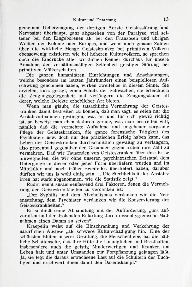 gemeinen Ueberzeugung der dortigen Aerzte Geistesstörung und Nervosität überhaupt, ganz abgesehen von der Paralyse, viel sel tener bei den Eingeborenen als bei den Franzosen und übrigen Weißen der Kolonie oder Europas, und wenn auch genaue Zahlen über die wirkliche Menge Geisteskranker bei primitiven Völkern ebensowenig existieren wie bei höheren Kulturvölkern, so sprechen doch die Eindrücke aller wirklichen Kenner durchaus für unsere Annahme der verhältnismäßigen Seltenheit geistiger Störung bei primitiven Völkerschaften. Die ganzen humanitären Einrichtungen und Anschauungen, welche besonders im letzten Jahrhundert einen beispiellosen Auf schwung genommen haben, wirken zweifellos in diesem Sinne. Sie erzielen, kurz gesagt, einen Schutz der Schwachen, sie erleichtern die Zeugungsgelegenheit und verlängern die Zeugungsdauer all derer, welche Defekte erheblicher Art bieten. Wenn man glaubt, die tatsächliche Vermehrung der Geistes kranken damit bestreiten zu können, daß man sagt, es seien nur die Anstaltsaufnahmen gestiegen, was an und für sich gewiß richtig ist, so beweist man eben dadurch gerade, was man bestreiten will, nämlich daß die vermehrte Aufnahme und ungeheuer sorgsame Pflege der Geisteskranken, die ganze forensische Tätigkeit des Psychiaters usw. doch nur den praktischen Erfolg haben kann, das Leben der Geisteskranken durchschnittlich gewaltig zu verlängern, also prozentual gegenüber den Gesunden gegen früher ihre Zahl zu vermehren. Daß wir Tausenden von Geisteskranken über ihre Krise hinweghelfen, die wir ohne unseren psychiatrischen Beistand dem Untergange in dieser oder jener Form überliefern würden und im Mittelalter und noch früher zweifellos überliefert haben, darüber dürften wir uns ja wohl einig sein... Die Sterblichkeit der Anstalts irren hat stark abgenommen, wie die Statistik zeigt. Rüdin nennt zusammenfassend drei Faktoren, denen die Vermeh rung der Geisteskrankheiten zu verdanken ist: „Der Syphilis und dem Alkoholismus verdanken wir die Neu entstehung, dem Psychiater verdanken wir die Konservierung der Geisteskrankheiten. Er schließt seine Abhandlung mit der Aufforderung, „uns auf zuraffen und der drohenden Entartung durch rassenhygienische Maß nahmen einen Damm zu setzen. Kraepelin weist auf die Einschränkung und Verkehrung der natürlichen Auslese „als schwere Kulturschädigung hin. Eine der schönsten Blüten unserer Gesittung, die Menschenliebe, hat die häß liche Schattenseite, daß ihre Hilfe die Untauglichen und Bresthaften, insbesondere auch die geistig Minderwertigen und Kranken am Leben hält und unter Umständen zur Fortpflanzung gelangen läßt. Ja, sie legt die daraus erwachsene Last auf die Schultern der Tüch tigen und erschwert ihnen damit den Daseinskampf.