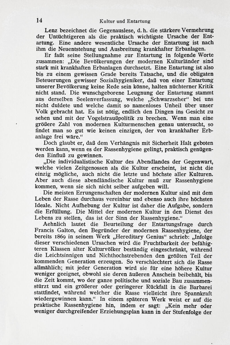 Lenz bezeichnet die Gegenauslese, d.h. die stärkere Vermehrung der Untüchtigeren als die praktisch wichtigste Ursache der Ent artung. Eine andere wesentliche Ursache der Entartung ist nach ihm die Neuentstehung und Ausbreitung krankhafter Erbanlagen. Er faßt seine Stellungnahme zur Entartung in folgende Worte zusammen: „Die Bevölkerungen der modernen Kulturländer sind stark mit krankhaften Erbanlagen durchsetzt. Eine Entartung ist also bis zu einem gewissen Grade bereits Tatsache, und die obligaten Beteuerungen gewisser Sozialhygieniker, daß von einer Entartung unserer Bevölkerung keine Rede sein könne, halten nüchterner Kritik nicht stand. Die wunschgeborene Leugnung der Entartung stammt aus derselben Seelenverfassung, welche „Schwarzseher bei uns nicht duldete und welche damit so namenloses Unheil über unser Volk gebracht hat. Es ist nötig, endlich den Dingen ins Gesicht zu sehen und mit der Vogelstraußpolitik zu brechen. Wenn man eine größere Zahl von modernen Kulturmenschen genau untersucht, so findet man so gut wie keinen einzigen, der von krankhafter Erb anlage frei wäre. Doch glaubt er, daß dem Verhängnis mit Sicherheit Halt geboten werden kann, wenn es der Rassenhygiene gelingt, praktisch genügen den Einfluß zu gewinnen. „Die individualistische Kultur des Abendlandes der Gegenwart, welche vielen Zeitgenossen als die Kultur erscheint, ist nicht die einzig mögliche, auch nicht die letzte und höchste aller Kulturen. Aber auch diese abendländische Kultur muß zur Rassenhygiene kommen, wenn sie sich nicht selber aufgeben will. Die meisten Errungenschaften der modernen Kultur sind mit dem Leben der Rasse durchaus vereinbar und ebenso auch ihre höchsten Ideale. Nicht Aufhebung der Kultur ist daher die Aufgabe, sondern die Erfüllung. Die Mittel der modernen Kultur in den Dienst des Lebens zu stellen, das ist der Sinn der Rassenhygiene. Aehnlich lautet die Beurteilung der Entartungsfrage durch Francis Gal ton, den Begründer der modernen Rassenhygiene, der bereits 1869 in seinem Werk „Hereditary Genius schrieb: „Infolge dieser verschiedenen Ursachen wird die Fruchtbarkeit der befähig teren Klassen alter Kulturvölker beständig eingeschränkt, während die Leichtsinnigen und Nichthochstrebenden den größten Teil der kommenden Generation erzeugen. So verschlechtert sich die Rasse allmählich; mit jeder Generation wird sie für eine höhere Kultur weniger geeignet, obwohl sie deren äußeren Anschein beibehält, bis die Zeit kommt, wo der ganze politische und soziale Bau zusammen stürzt und ein größerer oder geringerer Rückfall in die Barbarei stattfindet, während welcher die Rasse vielleicht ihre Spannkraft wiedergewinnen kann. In einem späteren Werk weist er auf die praktische Rassenhygiene hin, indem er sagt: „Kein mehr oder weniger durchgreifender Erziehungsplan kann in der Stufenfolge der