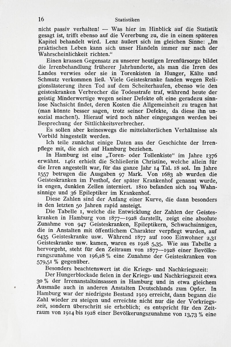 nicht passiv verhalten! — Was hier im Hinblick auf die Statistik gesagt ist, trifft ebenso auf die Vererbung zu, die in einem späteren Kapitel behandelt wird. Lenz äußert sich im gleichen Sinne: „Im praktischen Leben kann sich unser Handeln immer nur nach der Wahrscheinlichkeit richten. Einen krassen Gegensatz zu unserer heutigen Irrenfürsorge bildet die Irrenbehandlung früherer Jahrhunderte, als man die Irren des Landes verwies oder sie in Torenkisten in Hunger, Kälte und Schmutz verkommen ließ. Viele Geisteskranke fanden wegen Reli gionslästerung ihren Tod auf dem Scheiterhaufen, ebenso wie den geisteskranken Verbrecher die Todesstrafe traf, während heute der geistig Minderwertige wegen seiner Defekte oft eine geradezu sinn lose Nachsicht findet, deren Kosten die Allgemeinheit zu tragen hat (man könnte besser sagen, trotz seiner Defekte, da diese ihn un sozial machen!). Hierauf wird noch näher eingegangen werden bei Besprechung der Sittlichkeitsverbrecher. Es sollen aber keineswegs die mittelalterlichen Verhältnisse als Vorbild hingestellt werden. Ich teile zunächst einige Daten aus der Geschichte der Irren pflege mit, die sich auf Hamburg beziehen. In Hamburg ist eine „Toren- oder Tollenkiste im Jahre 1376 erwähnt. 1461 erhielt die Schließerin Christine, welche allein für die Irren angestellt war, für das ganze Jahr 14 Tal. 18 sol. Im Jahre 1557 betrugen die Ausgaben 97 Mark. Von 1683 ab wurden die Geisteskranken im Pesthof, der später Krankenhof genannt wurde, in engen, dunklen Zellen interniert. 1810 befanden sich 104 Wahn sinnige und 36 Epileptiker im Krankenhof. Diese Zahlen sind der Anfang einer Kurve, die dann besonders in den letzten 50 Jahren rapid ansteigt. Die Tabelle 1, welche die Entwicklung der Zahlen der Geistes kranken in Hamburg von 1877—1928 darstellt, zeigt eine absolute Zunahme von 947 Geisteskranken, Epileptikern, Schwachsinnigen, die in Anstalten mit öffentlichem Charakter verpflegt wurden, auf 6435 Geisteskranke usw. Während 1877 auf 1000 Einwohner 2,31 Geisteskranke usw. kamen, waren es 1928 5,35. Wie aus Tabelle 2 hervorgeht, steht für den Zeitraum von 1877—1928 einer Bevölke rungszunahme von 196,28 % eine Zunahme der Geisteskranken von 579,5i % gegenüber. Besonders beachtenswert ist die Kriegs- und Nachkriegszeit: Der Hungerblockade fielen in der Kriegs- und Nachkriegszeit etwa 30 % der Irrenanstaltsinsassen in Hamburg und in etwa gleichem Ausmaße auch in anderen Anstalten Deutschlands zum Opfer. In Hamburg war der niedrigste Bestand 1919 erreicht, dann begann die Zahl wieder zu steigen und erreichte nicht nur die der Vorkriegs zeit, sondern überschritt sie erheblich; es entspricht für den Zeit raum von 1914 bis 1928 einer Bevölkerungszunahme von 13,73 % eine
