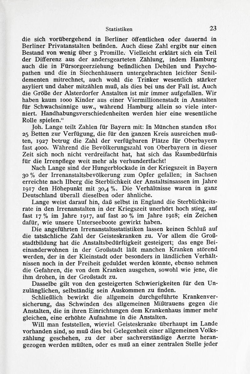 die sich vorübergehend in Berliner öffentlichen oder dauernd in Berliner Privatanstalten befinden. Auch diese Zahl ergibt nur einen Bestand von wenig über 3 Promille. Vielleicht erklärt sich ein Teil der Differenz aus der andersgearteten Zählung, indem Hamburg auch die in Fürsorgeerziehung befindlichen Debilen und Psycho pathen und die in Siechenhäusern untergebrachten leichter Senil- dementen mitrechnet, auch wohl die Trinker wesentlich stärker asyliert und daher mitzählen muß, als dies bei uns der Fall ist. Auch die Größe der Alsterdorfer Anstalten ist mir immer aufgefallen. Wir haben kaum 1000 Kinder aus einer Viermillionenstadt in Anstalten für Schwachsinnige usw., während Hamburg allein so viele inter niert. Handhabungsverschiedenheiten werden hier eine wesentliche Rolle spielen. Joh. Lange teilt Zahlen für Bayern mit: In München standen 1801 25 Betten zur Verfügung, die für den ganzen Kreis ausreichen muß ten, 1927 betrug die Zahl der verfügbaren Plätze für Oberbayern fast 4000. Während die Bevölkerungszahl von Oberbayern in dieser Zeit sich noch nicht verdreifacht hat, hat sich das Raumbedürfnis für die Irrenpflege weit mehr als verhundertfacht! Nach Lange sind der Hungerblockade in der Kriegszeit in Bayern 30 % der Irrenanstaltsbevölkerung zum Opfer gefallen; in Sachsen erreichte nach Ilberg die Sterblichkeit der Anstaltsinsassen im Jahre 1917 den Höhepunkt mit 30,4 %. Die Verhältnisse waren in ganz Deutschland überall dieselben oder ähnliche. Lange weist darauf hin, daß selbst in England die Sterblichkeits rate in den Irrenanstalten in der Kriegszeit unerhört hoch stieg, auf fast 17 % im Jahre 1917, auf fast 20 % im Jahre 1918; ein Zeichen dafür, wie unsere Unterseeboote gewirkt haben. Die angeführten Irrenanstaltsstatistiken lassen keinen Schluß auf die tatsächliche Zahl der Geisteskranken zu. Vor allem die Groß stadtbildung hat die Anstaltsbedürftigkeit gesteigert; das enge Bei einanderwohnen in der Großstadt läßt manchen Kranken störend werden, der in der Kleinstadt oder besonders in ländlichen Verhält nissen noch in der Freiheit geduldet werden könnte, ebenso nehmen die Gefahren, die von dem Kranken ausgehen, sowohl wie jene, die ihm drohen, in der Großstadt zu. Dasselbe gilt von den gesteigerten Schwierigkeiten für den Un zulänglichen, selbständig sein Auskommen zu finden. Schließlich bewirkt die allgemein durchgeführte Krankenver sicherung, das Schwinden des allgemeinen Mißtrauens gegen die Anstalten, die in ihren Einrichtungen dem Krankenhaus immer mehr gleichen, eine erhöhte Aufnahme in die Anstalten. Will man feststellen, wieviel Geisteskranke überhaupt im Lande vorhanden sind, so muß dies bei Gelegenheit einer allgemeinen Volks zählung geschehen, zu der aber sachverständige Aerzte heran gezogen werden müßten, oder es muß an einer zentralen Stelle jeder
