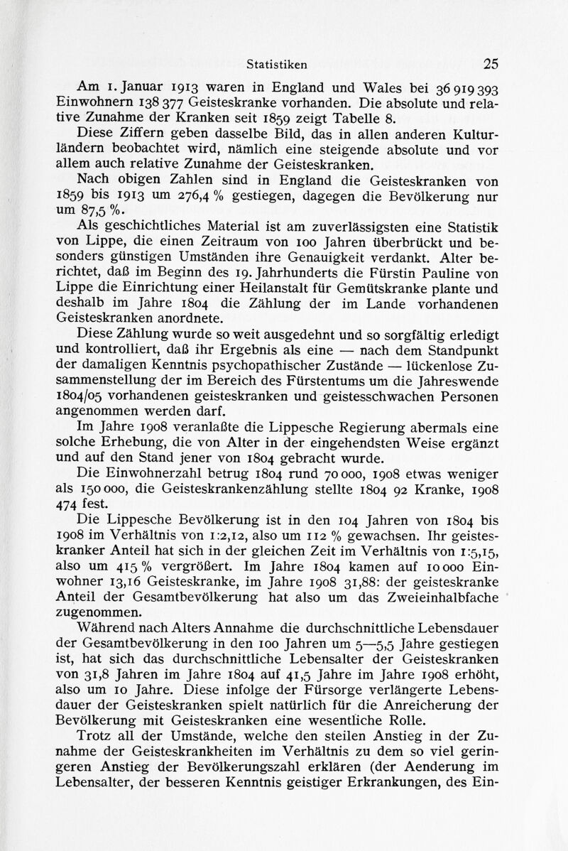 Am i.Januar 1913 waren in England und Wales bei 36919393 Einwohnern 138 377 Geisteskranke vorhanden. Die absolute und rela tive Zunahme der Kranken seit 1859 zeigt Tabelle 8. Diese Ziffern geben dasselbe Bild, das in allen anderen Kultur ländern beobachtet wird, nämlich eine steigende absolute und vor allem auch relative Zunahme der Geisteskranken. Nach obigen Zahlen sind in England die Geisteskranken von 1859 bis 1913 um 276,4 % gestiegen, dagegen die Bevölkerung nur um 87,5 %. Als geschichtliches Material ist am zuverlässigsten eine Statistik von Lippe, die einen Zeitraum von 100 Jahren überbrückt und be sonders günstigen Umständen ihre Genauigkeit verdankt. Alter be richtet, daß im Beginn des 19. Jahrhunderts die Fürstin Pauline von Lippe die Einrichtung einer Heilanstalt für Gemütskranke plante und deshalb im Jahre 1804 die Zählung der im Lande vorhandenen Geisteskranken anordnete. Diese Zählung wurde so weit ausgedehnt und so sorgfältig erledigt und kontrolliert, daß ihr Ergebnis als eine — nach dem Standpunkt der damaligen Kenntnis psychopathischer Zustände — lückenlose Zu sammenstellung der im Bereich des Fürstentums um die Jahreswende 1804/05 vorhandenen geisteskranken und geistesschwachen Personen angenommen werden darf. Im Jahre 1908 veranlaßte die Lippesche Regierung abermals eine solche Erhebung, die von Alter in der eingehendsten Weise ergänzt und auf den Stand jener von 1804 gebracht wurde. Die Einwohnerzahl betrug 1804 rund 70000, 1908 etwas weniger als 150000, die Geisteskrankenzählung stellte 1804 92 Kranke, 1908 474 fest. Die Lippesche Bevölkerung ist in den 104 Jahren von 1804 bis 1908 im Verhältnis von 1:2,12, also um 112 % gewachsen. Ihr geistes kranker Anteil hat sich in der gleichen Zeit im Verhältnis von 1:5,15, also um 415% vergrößert. Im Jahre 1804 kamen auf 10000 Ein wohner 13,16 Geisteskranke, im Jahre 1908 31,88: der geisteskranke Anteil der Gesamtbevölkerung hat also um das Zweieinhalbfache zugenommen. Während nach Alters Annahme die durchschnittliche Lebensdauer der Gesamtbevölkerung in den 100 Jahren um 5—5,5 Jahre gestiegen ist, hat sich das durchschnittliche Lebensalter der Geisteskranken von 31,8 Jahren im Jahre 1804 auf 41,5 Jahre im Jahre 1908 erhöht, also um 10 Jahre. Diese infolge der Fürsorge verlängerte Lebens dauer der Geisteskranken spielt natürlich für die Anreicherung der Bevölkerung mit Geisteskranken eine wesentliche Rolle. Trotz all der Umstände, welche den steilen Anstieg in der Zu nahme der Geisteskrankheiten im Verhältnis zu dem so viel gerin geren Anstieg der Bevölkerungszahl erklären (der Aenderung im Lebensalter, der besseren Kenntnis geistiger Erkrankungen, des Ein