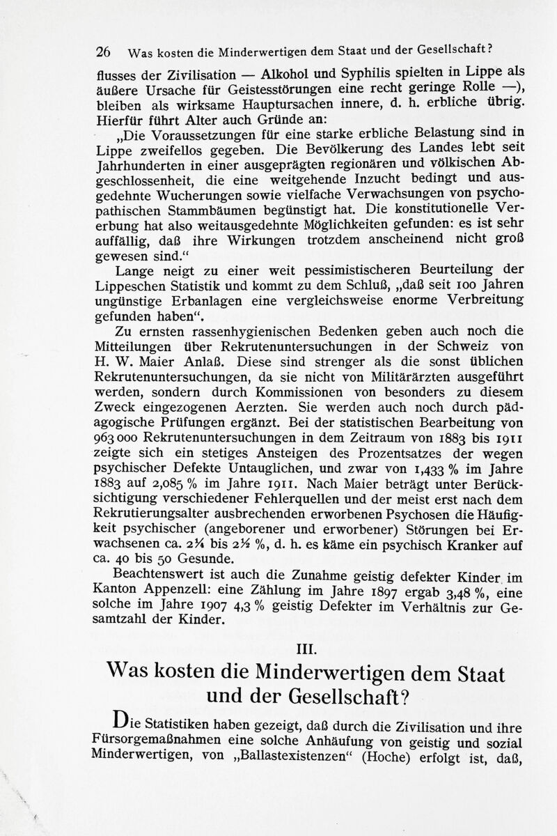 flusses der Zivilisation — Alkohol und Syphilis spielten in Lippe als äußere Ursache für Geistesstörungen eine recht geringe Rolle —), bleiben als wirksame Hauptursachen innere, d. h. erbliche übrig. Hierfür führt Alter auch Gründe an: „Die Voraussetzungen für eine starke erbliche Belastung sind in Lippe zweifellos gegeben. Die Bevölkerung des Landes lebt seit Jahrhunderten in einer ausgeprägten regionären und völkischen Ab geschlossenheit, die eine weitgehende Inzucht bedingt und aus gedehnte Wucherungen sowie vielfache Verwachsungen von psycho pathischen Stammbäumen begünstigt hat. Die konstitutionelle Ver erbung hat also weitausgedehnte Möglichkeiten gefunden: es ist sehr auffällig, daß ihre Wirkungen trotzdem anscheinend nicht groß gewesen sind. Lange neigt zu einer weit pessimistischeren Beurteilung der Lippeschen Statistik und kommt zu dem Schluß, „daß seit 100 Jahren ungünstige Erbanlagen eine vergleichsweise enorme Verbreitung gefunden haben. Zu ernsten rassenhygienischen Bedenken geben auch noch die Mitteilungen über Rekrutenuntersuchungen in der Schweiz von H. W. Maier Anlaß. Diese sind strenger als die sonst üblichen Rekrutenuntersuchungen, da sie nicht von Militärärzten ausgeführt werden, sondern durch Kommissionen von besonders zu diesem Zweck eingezogenen Aerzten. Sie werden auch noch durch päd agogische Prüfungen ergänzt. Bei der statistischen Bearbeitung von 963000 Rekrutenuntersuchungen in dem Zeitraum von 1883 bis 1911 zeigte sich ein stetiges Ansteigen des Prozentsatzes der wegen psychischer Defekte Untauglichen, und zwar von 1,433 % i m Jahre 1883 auf 2,085% im Jahre 1911. Nach Maier beträgt unter Berück sichtigung verschiedener Fehlerquellen und der meist erst nach dem Rekrutierungsalter ausbrechenden erworbenen Psychosen die Häufig keit psychischer (angeborener und erworbener) Störungen bei Er wachsenen ca. 2 Y* bis 2 Vi %, d. h. es käme ein psychisch Kranker auf ca. 40 bis 50 Gesunde. Beachtenswert ist auch die Zunahme geistig defekter Kinder im Kanton Appenzell: eine Zählung im Jahre 1897 ergab 3,48 %, eine solche im Jahre 1907 4,3 % geistig Defekter im Verhältnis zur Ge samtzahl der Kinder. III. Was kosten die Minderwertigen dem Staat und der Gesellschaft? Die Statistiken haben gezeigt, daß durch die Zivilisation und ihre Fürsorgemaßnahmen eine solche Anhäufung von geistig und sozial Minderwertigen, von „Ballastexistenzen (Hoche) erfolgt ist, daß,