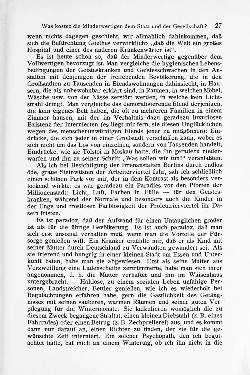 wenn nichts dagegen geschieht, wir allmählich dahinkommen, daß sich die Befürchtung Goethes verwirklicht-, „daß die Welt ein großes Hospital und einer des anderen Krankenwärter ist. Es ist heute schon so, daß der Minderwertige gegenüber dem Vollwertigen bevorzugt ist. Man vergleiche die hygienischen Lebens bedingungen der Geisteskranken und Geistesschwachen in den An stalten mit denjenigen der freilebenden Bevölkerung, die in den Großstädten zu Tausenden in Elends Wohnungen dahinsiecht, in Häu sern, die als unbewohnbar erklärt sind, in Räumen, in welchen Möbel, Wäsche usw. von der Nässe zerstört werden, in welche kein Licht strahl dringt. Man vergleiche das demoralisierende Elend derjenigen, die kein eigenes Bett haben, die oft zu mehreren Familien in einem Zimmer hausen, mit der im Verhältnis dazu geradezu luxuriösen Existenz der Internierten (es liegt mir fern, sie diesen Unglücklichen wegen des menschenunwürdigen Elends jener zu mißgönnen): Ein drücke, die sich jeder in einer Großstadt verschaffen kann, wobei es sich nicht um das Los von einzelnen, sondern von Tausenden handelt, Eindrücke, wie sie Tolstoi in Moskau hatte, die ihn geradezu nieder warfen und ihn zu seiner Schrift „Was sollen wir tun? veranlaßten. Als ich bei Besichtigung der Irrenanstalten Berlins durch endlos öde, graue Steinwüsten der Arbeiterviertel fuhr, sah ich schließlich einen schönen Park vor mir, der in dem Kontrast als besonders ver lockend wirkte: es war geradezu ein Paradies vor den Pforten der Millionenstadt: Licht, Luft, Farben in Fülle — für den Geistes kranken, während der Normale und besonders auch die Kinder in der Enge und trostlosen Farblosigkeit der Proletarierviertel ihr Da sein fristen. Es ist paradox, daß der Aufwand für einen Untauglichen größer ist als für die übrige Bevölkerung. Es ist auch paradox, daß man sich erst unsozial verhalten muß, wenn man die Vorteile der Für sorge genießen will. Ein Kranker erzählte mir, daß er als Kind mit seiner Mutter durch Deutschland zu Verwandten gewandert sei. Als sie frierend und hungrig in einer kleinen Stadt um Essen und Unter kunft baten, habe man sie abgewiesen. Erst als seine Mutter aus Verzweiflung eine Ladenscheibe zertrümmerte, habe man sich ihrer angenommen, d. h. die Mutter verhaftet und ihn im Waisenhaus untergebracht. — Haltlose, zu einem sozialen Leben unfähige Per sonen, Landstreicher, Bettler genießen, wie ich es wiederholt bei Begutachtungen erfahren habe, gern die Gastlichkeit des Gefäng nisses mit seinen sauberen, warmen Räumen und seiner guten Ver pflegung für die Wintermonate. Sie kalkulieren womöglich die zu diesem Zweck begangene Straftat, einen kleinen Diebstahl (z. B. eines Fahrrades) oder einen Betrug (z. B. Zechprellerei) aus, und es kommt dann nur darauf an, einen Richter zu finden, der sie für die ge wünschte Zeit interniert. Ein solcher Psychopath, den ich begut achtet hatte, bat mich an einem Wintertag, ob ich ihn nicht in die