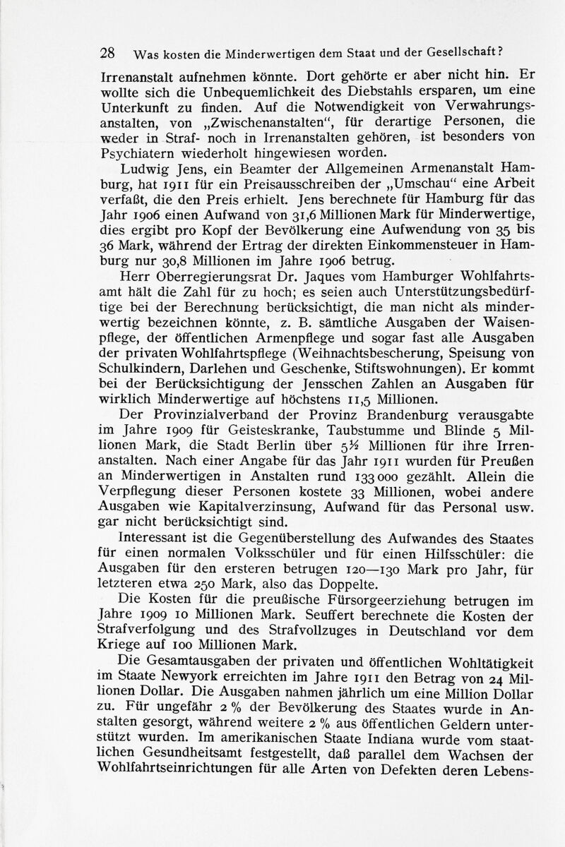 Irrenanstalt aufnehmen könnte. Dort gehörte er aber nicht hin. Er wollte sich die Unbequemlichkeit des Diebstahls ersparen, um eine Unterkunft zu finden. Auf die Notwendigkeit von Verwahrungs anstalten, von „Zwischenanstalten, für derartige Personen, die weder in Straf- noch in Irrenanstalten gehören, ist besonders von Psychiatern wiederholt hingewiesen worden. Ludwig Jens, ein Beamter der Allgemeinen Armenanstalt Ham burg, hat 1911 für ein Preisausschreiben der „Umschau eine Arbeit verfaßt, die den Preis erhielt. Jens berechnete für Hamburg für das Jahr 1906 einen Aufwand von 31,6 Millionen Mark für Minderwertige, dies ergibt pro Kopf der Bevölkerung eine Aufwendung von 35 bis 36 Mark, während der Ertrag der direkten Einkommensteuer in Ham burg nur 30,8 Millionen im Jahre 1906 betrug. Herr Oberregierungsrat Dr. Jaques vom Hamburger Wohlfahrts amt hält die Zahl für zu hoch; es seien auch Unterstützungsbedürf tige bei der Berechnung berücksichtigt, die man nicht als minder wertig bezeichnen könnte, z. B. sämtliche Ausgaben der Waisen pflege, der öffentlichen Armenpflege und sogar fast alle Ausgaben der privaten Wohlfahrtspflege (Weihnachtsbescherung, Speisung von Schulkindern, Darlehen und Geschenke, Stifts Wohnungen). Er kommt bei der Berücksichtigung der Jensschen Zahlen an Ausgaben für wirklich Minderwertige auf höchstens 11,5 Millionen. Der Provinzialverband der Provinz Brandenburg verausgabte im Jahre 1909 für Geisteskranke, Taubstumme und Blinde 5 Mil lionen Mark, die Stadt Berlin über 5^ Millionen für ihre Irren anstalten. Nach einer Angabe für das Jahr 1911 wurden für Preußen an Minderwertigen in Anstalten rund 133000 gezählt. Allein die Verpflegung dieser Personen kostete 33 Millionen, wobei andere Ausgaben wie Kapitalverzinsung, Aufwand für das Personal usw. gar nicht berücksichtigt sind. Interessant ist die Gegenüberstellung des Aufwandes des Staates für einen normalen Volksschüler und für einen Hilfsschüler: die Ausgaben für den ersteren betrugen 120—130 Mark pro Jahr, für letzteren etwa 250 Mark, also das Doppelte. Die Kosten für die preußische Fürsorgeerziehung betrugen im Jahre 1909 10 Millionen Mark. Seuffert berechnete die Kosten der Strafverfolgung und des Strafvollzuges in Deutschland vor dem Kriege auf 100 Millionen Mark. Die Gesamtausgaben der privaten und öffentlichen Wohltätigkeit im Staate Newyork erreichten im Jahre 1911 den Betrag von 24 Mil lionen Dollar. Die Ausgaben nahmen jährlich um eine Million Dollar zu. Für ungefähr 2 % der Bevölkerung des Staates wurde in An stalten gesorgt, während weitere 2 % aus öffentlichen Geldern unter stützt wurden. Im amerikanischen Staate Indiana wurde vom staat lichen Gesundheitsamt festgestellt, daß parallel dem Wachsen der Wohlfahrtseinrichtungen für alle Arten von Defekten deren Lebens