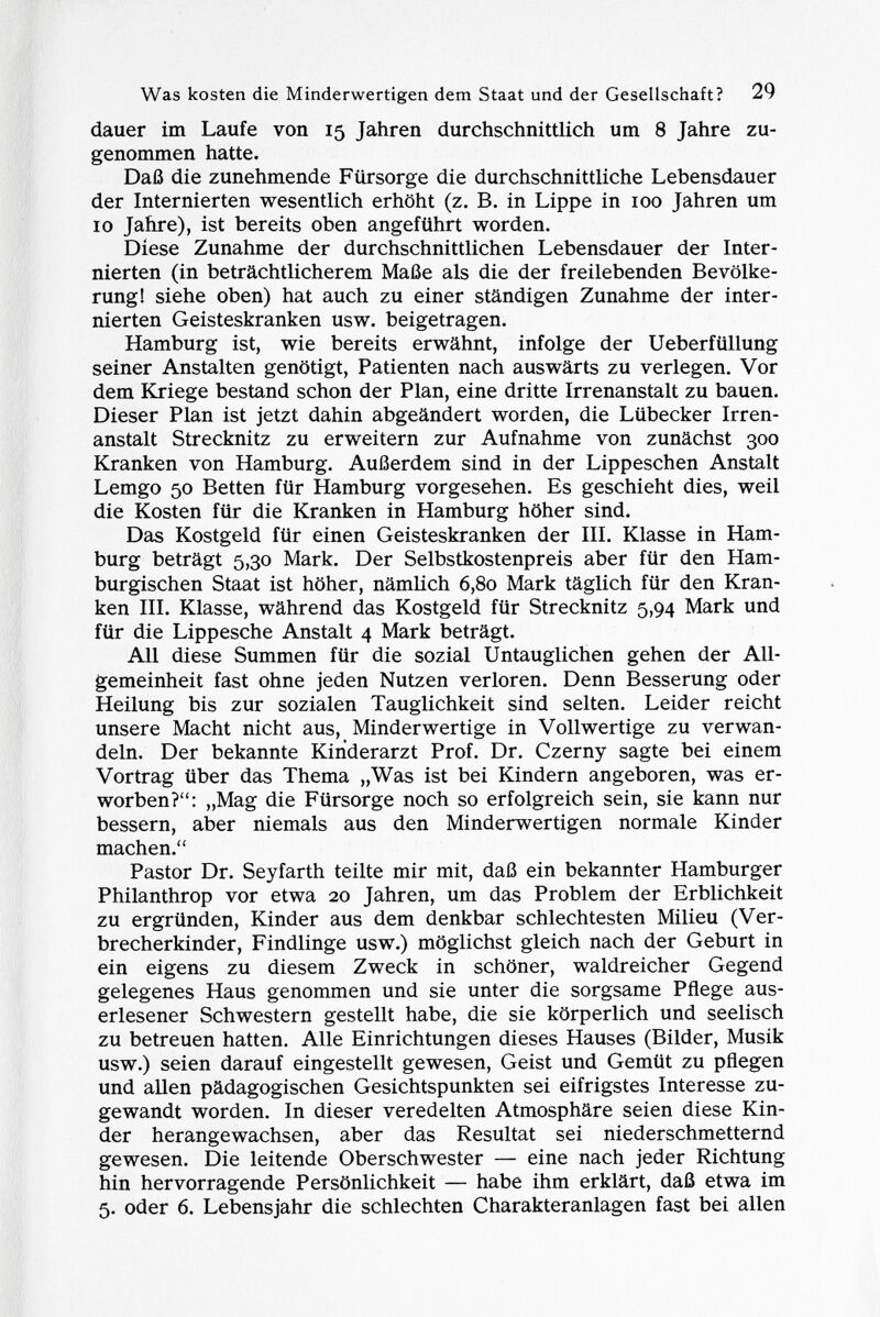 dauer im Laufe von 15 Jahren durchschnittlich um 8 Jahre zu genommen hatte. Daß die zunehmende Fürsorge die durchschnittliche Lebensdauer der Internierten wesentlich erhöht (z. B. in Lippe in 100 Jahren um 10 Jahre), ist bereits oben angeführt worden. Diese Zunahme der durchschnittlichen Lebensdauer der Inter nierten (in beträchtlicherem Maße als die der freilebenden Bevölke rung! siehe oben) hat auch zu einer ständigen Zunahme der inter nierten Geisteskranken usw. beigetragen. Hamburg ist, wie bereits erwähnt, infolge der Ueberfüllung seiner Anstalten genötigt, Patienten nach auswärts zu verlegen. Vor dem Kriege bestand schon der Plan, eine dritte Irrenanstalt zu bauen. Dieser Plan ist jetzt dahin abgeändert worden, die Lübecker Irren anstalt Strecknitz zu erweitern zur Aufnahme von zunächst 300 Kranken von Hamburg. Außerdem sind in der Lippeschen Anstalt Lemgo 50 Betten für Hamburg vorgesehen. Es geschieht dies, weil die Kosten für die Kranken in Hamburg höher sind. Das Kostgeld für einen Geisteskranken der III. Klasse in Ham burg beträgt 5,30 Mark. Der Selbstkostenpreis aber für den Ham burgischen Staat ist höher, nämlich 6,80 Mark täglich für den Kran ken III. Klasse, während das Kostgeld für Strecknitz 5,94 Mark und für die Lippesche Anstalt 4 Mark beträgt. All diese Summen für die sozial Untauglichen gehen der All gemeinheit fast ohne jeden Nutzen verloren. Denn Besserung oder Heilung bis zur sozialen Tauglichkeit sind selten. Leider reicht unsere Macht nicht aus, Minderwertige in Vollwertige zu verwan deln. Der bekannte Kinderarzt Prof. Dr. Czerny sagte bei einem Vortrag über das Thema „Was ist bei Kindern angeboren, was er worben?: „Mag die Fürsorge noch so erfolgreich sein, sie kann nur bessern, aber niemals aus den Minderwertigen normale Kinder machen. Pastor Dr. Seyfarth teilte mir mit, daß ein bekannter Hamburger Philanthrop vor etwa 20 Jahren, um das Problem der Erblichkeit zu ergründen, Kinder aus dem denkbar schlechtesten Milieu (Ver brecherkinder, Findlinge usw.) möglichst gleich nach der Geburt in ein eigens zu diesem Zweck in schöner, waldreicher Gegend gelegenes Haus genommen und sie unter die sorgsame Pflege aus erlesener Schwestern gestellt habe, die sie körperlich und seelisch zu betreuen hatten. Alle Einrichtungen dieses Hauses (Bilder, Musik usw.) seien darauf eingestellt gewesen, Geist und Gemüt zu pflegen und allen pädagogischen Gesichtspunkten sei eifrigstes Interesse zu gewandt worden. In dieser veredelten Atmosphäre seien diese Kin der herangewachsen, aber das Resultat sei niederschmetternd gewesen. Die leitende Oberschwester — eine nach jeder Richtung hin hervorragende Persönlichkeit — habe ihm erklärt, daß etwa im 5. oder 6. Lebensjahr die schlechten Charakteranlagen fast bei allen
