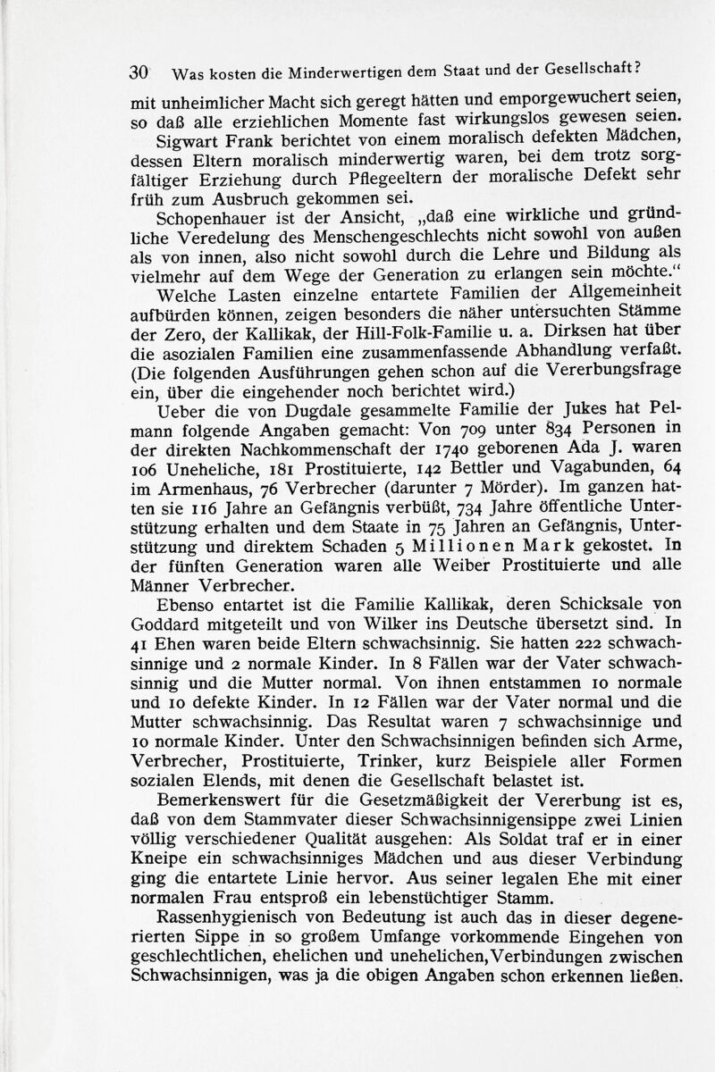 mit unheimlicher Macht sich geregt hätten und emporgewuchert seien, so daß alle erziehlichen Momente fast wirkungslos gewesen seien. Sigwart Frank berichtet von einem moralisch defekten Mädchen, dessen Eltern moralisch minderwertig waren, bei dem trotz sorg fältiger Erziehung durch Pflegeeltern der moralische Defekt sehr früh zum Ausbruch gekommen sei. Schopenhauer ist der Ansicht, „daß eine wirkliche und gründ liche Veredelung des Menschengeschlechts nicht sowohl von außen als von innen, also nicht sowohl durch die Lehre und Bildung als vielmehr auf dem Wege der Generation zu erlangen sein möchte. Welche Lasten einzelne entartete Familien der Allgemeinheit aufbürden können, zeigen besonders die näher untersuchten Stämme der Zero, der Kallikak, der Hill-Folk-Familie u. a. Dirksen hat über die asozialen Familien eine zusammenfassende Abhandlung verfaßt. (Die folgenden Ausführungen gehen schon auf die Vererbungsfrage ein, über die eingehender noch berichtet wird.) Ueber die von Dugdale gesammelte Familie der Jukes hat Pel mann folgende Angaben gemacht: Von 709 unter 834 Personen in der direkten Nachkommenschaft der 1740 geborenen Ada J. waren 106 Uneheliche, 181 Prostituierte, 142 Bettler und Vagabunden, 64 im Armenhaus, 76 Verbrecher (darunter 7 Mörder). Im ganzen hat ten sie 116 Jahre an Gefängnis verbüßt, 734 Jahre öffentliche Unter stützung erhalten und dem Staate in 75 Jahren an Gefängnis, Unter stützung und direktem Schaden 5 Millionen Mark gekostet. In der fünften Generation waren alle Weiber Prostituierte und alle Männer Verbrecher. Ebenso entartet ist die Familie Kallikak, deren Schicksale von Goddard mitgeteilt und von Wilker ins Deutsche übersetzt sind. In 41 Ehen waren beide Eltern schwachsinnig. Sie hatten 222 schwach sinnige und 2 normale Kinder. In 8 Fällen war der Vater schwach sinnig und die Mutter normal. Von ihnen entstammen 10 normale und 10 defekte Kinder. In 12 Fällen war der Vater normal und die Mutter schwachsinnig. Das Resultat waren 7 schwachsinnige und 10 normale Kinder. Unter den Schwachsinnigen befinden sich Arme, Verbrecher, Prostituierte, Trinker, kurz Beispiele aller Formen sozialen Elends, mit denen die Gesellschaft belastet ist. Bemerkenswert für die Gesetzmäßigkeit der Vererbung ist es, daß von dem Stammvater dieser Schwachsinnigensippe zwei Linien völlig verschiedener Qualität ausgehen: Als Soldat traf er in einer Kneipe ein schwachsinniges Mädchen und aus dieser Verbindung ging die entartete Linie hervor. Aus seiner legalen Ehe mit einer normalen Frau entsproß ein lebenstüchtiger Stamm. Rassenhygienisch von Bedeutung ist auch das in dieser degene rierten Sippe in so großem Umfange vorkommende Eingehen von geschlechtlichen, ehelichen und unehelichen, Verbindungen zwischen Schwachsinnigen, was ja die obigen Angaben schon erkennen ließen.