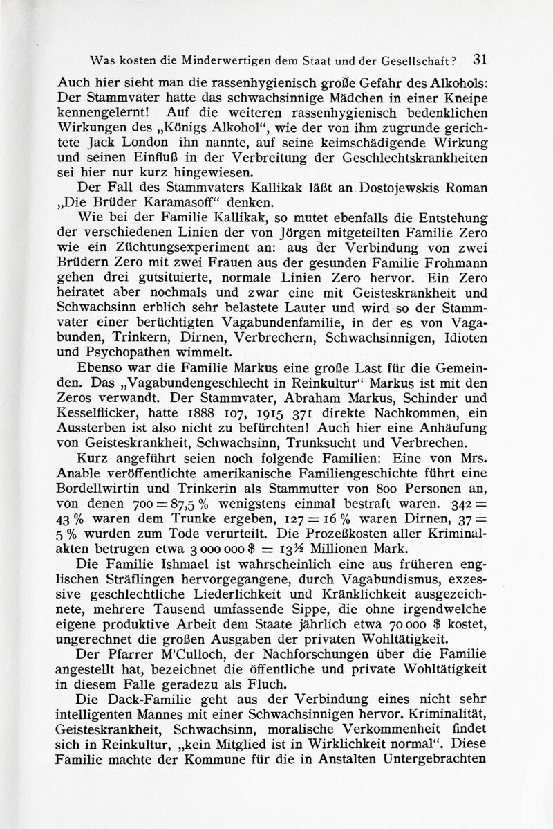 Auch hier sieht man die rassenhygienisch große Gefahr des Alkohols: Der Stammvater hatte das schwachsinnige Mädchen in einer Kneipe kennengelernt! Auf die weiteren rassenhygienisch bedenklichen Wirkungen des „Königs Alkohol, wie der von ihm zugrunde gerich tete Jack London ihn nannte, auf seine keimschädigende Wirkung und seinen Einfluß in der Verbreitung der Geschlechtskrankheiten sei hier nur kurz hingewiesen. Der Fall des Stammvaters Kallikak läßt an Dostojewskis Roman „Die Brüder Karamasoff denken. Wie bei der Familie Kallikak, so mutet ebenfalls die Entstehung der verschiedenen Linien der von Jörgen mitgeteilten Familie Zero wie ein Züchtungsexperiment an: aus der Verbindung von zwei Brüdern Zero mit zwei Frauen aus der gesunden Familie Frohmann gehen drei gutsituierte, normale Linien Zero hervor. Ein Zero heiratet aber nochmals und zwar eine mit Geisteskrankheit und Schwachsinn erblich sehr belastete Lauter und wird so der Stamm vater einer berüchtigten Vagabundenfamilie, in der es von Vaga bunden, Trinkern, Dirnen, Verbrechern, Schwachsinnigen, Idioten und Psychopathen wimmelt. Ebenso war die Familie Markus eine große Last für die Gemein den. Das „Vagabundengeschlecht in Reinkultur Markus ist mit den Zeros verwandt. Der Stammvater, Abraham Markus, Schinder und Kesselflicker, hatte 1888 107, 1915 371 direkte Nachkommen, ein Aussterben ist also nicht zu befürchten! Auch hier eine Anhäufung von Geisteskrankheit, Schwachsinn, Trunksucht und Verbrechen. Kurz angeführt seien noch folgende Familien: Eine von Mrs. Anable veröffentlichte amerikanische Familiengeschichte führt eine Bordellwirtin und Trinkerin als Stammutter von 800 Personen an, von denen 700 = 87,5 % wenigstens einmal bestraft waren. 342 = 43 % waren dem Trünke ergeben, 127 = 16 % waren Dirnen, 37 = 5 % wurden zum Tode verurteilt. Die Prozeßkosten aller Kriminal akten betrugen etwa 3000000$ = 13Vt Millionen Mark. Die Familie Ishmael ist wahrscheinlich eine aus früheren eng lischen Sträflingen hervorgegangene, durch Vagabundismus, exzes sive geschlechtliche Liederlichkeit und Kränklichkeit ausgezeich nete, mehrere Tausend umfassende Sippe, die ohne irgendwelche eigene produktive Arbeit dem Staate jährlich etwa 70000 $ kostet, ungerechnet die großen Ausgaben der privaten Wohltätigkeit. Der Pfarrer M'Culloch, der Nachforschungen über die Familie angestellt hat, bezeichnet die öffentliche und private Wohltätigkeit in diesem Falle geradezu als Fluch. Die Dack-Familie geht aus der Verbindung eines nicht sehr intelligenten Mannes mit einer Schwachsinnigen hervor. Kriminalität, Geisteskrankheit, Schwachsinn, moralische Verkommenheit findet sich in Reinkultur, „kein Mitglied ist in Wirklichkeit normal. Diese Familie machte der Kommune für die in Anstalten Untergebrachten