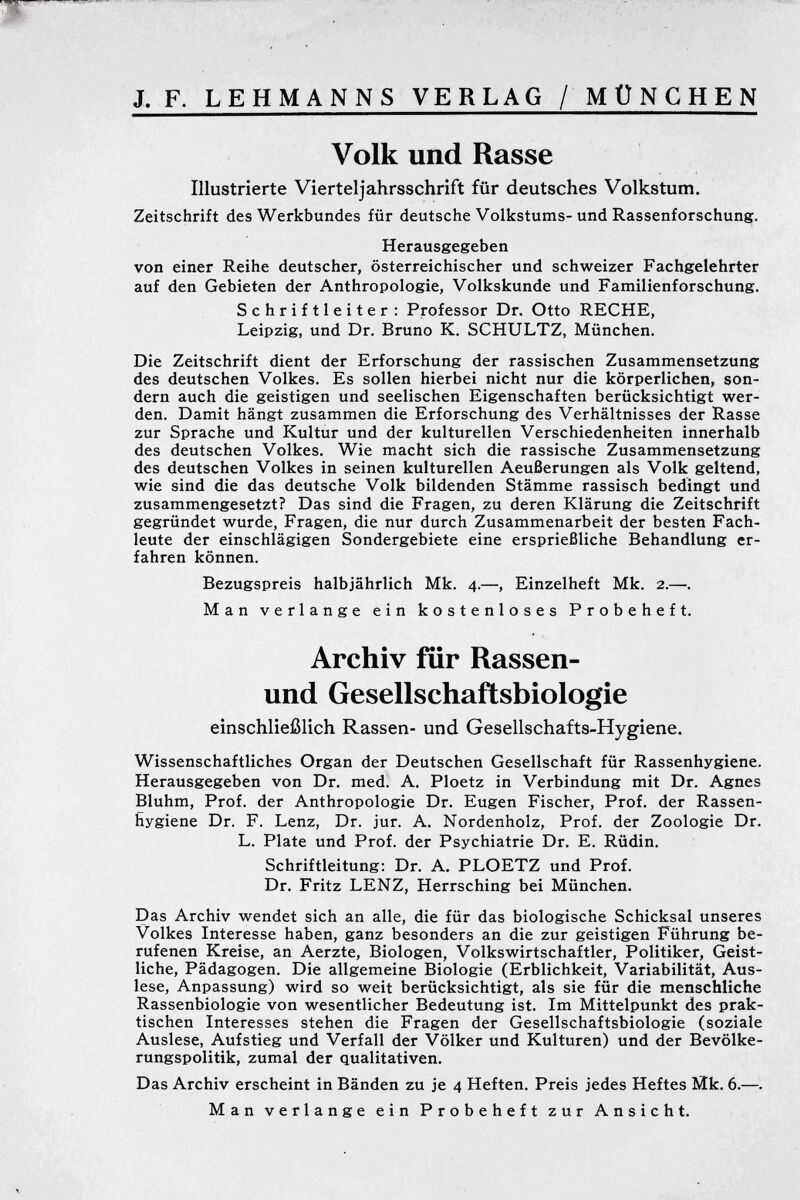Volk und Rasse Illustrierte Vierteljahrsschrift für deutsches Volkstum. Zeitschrift des Werkbundes für deutsche Volkstums-und Rassenforschung. Herausgegeben von einer Reihe deutscher, österreichischer und schweizer Fachgelehrter auf den Gebieten der Anthropologie, Volkskunde und Familienforschung. Schriftleiter: Professor Dr. Otto RECHE, Leipzig, und Dr. Bruno K. SCHULTZ, München. Die Zeitschrift dient der Erforschung der rassischen Zusammensetzung des deutschen Volkes. Es sollen hierbei nicht nur die körperlichen, son dern auch die geistigen und seelischen Eigenschaften berücksichtigt wer den. Damit hängt zusammen die Erforschung des Verhältnisses der Rasse zur Sprache und Kultur und der kulturellen Verschiedenheiten innerhalb des deutschen Volkes. Wie macht sich die rassische Zusammensetzung des deutschen Volkes in seinen kulturellen Aeußerungen als Volk geltend, wie sind die das deutsche Volk bildenden Stämme rassisch bedingt und zusammengesetzt? Das sind die Fragen, zu deren Klärung die Zeitschrift gegründet wurde, Fragen, die nur durch Zusammenarbeit der besten Fach leute der einschlägigen Sondergebiete eine ersprießliche Behandlung er fahren können. Bezugspreis halbjährlich Mk. 4.—, Einzelheft Mk. 2.—. Man verlange ein kostenloses Probeheft. Archiv für Rassen- und Gesellschaftsbiologie einschließlich Rassen- und Gesellschafts-Hygiene. Wissenschaftliches Organ der Deutschen Gesellschaft für Rassenhygiene. Herausgegeben von Dr. med. A. Ploetz in Verbindung mit Dr. Agnes Bluhm, Prof. der Anthropologie Dr. Eugen Fischer, Prof. der Rassen hygiene Dr. F. Lenz, Dr. jur. A. Nordenholz, Prof. der Zoologie Dr. L. Plate und Prof. der Psychiatrie Dr. E. Rüdin. Schriftleitung: Dr. A. PLOETZ und Prof. Dr. Fritz LENZ, Herrsching bei München. Das Archiv wendet sich an alle, die für das biologische Schicksal unseres Volkes Interesse haben, ganz besonders an die zur geistigen Führung be rufenen Kreise, an Aerzte, Biologen, Volkswirtschaftler, Politiker, Geist liche, Pädagogen. Die allgemeine Biologie (Erblichkeit, Variabilität, Aus lese, Anpassung) wird so weit berücksichtigt, als sie für die menschliche Rassenbiologie von wesentlicher Bedeutung ist. Im Mittelpunkt des prak tischen Interesses stehen die Fragen der Gesellschaftsbiologie (soziale Auslese, Aufstieg und Verfall der Völker und Kulturen) und der Bevölke rungspolitik, zumal der qualitativen. Das Archiv erscheint in Bänden zu je 4 Heften. Preis jedes Heftes Mk. 6.—. Man verlange ein Probeheft zur Ansicht.