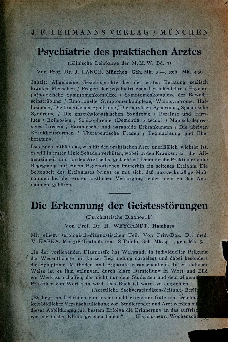 Psychiatrie des praktischen Arztes (Klinische Lehrkurse der M. M. W. Bd. 9) Von Prof. Dr. J. LANGE, München. Geh. Mk. 3.—, geb. Mk. 4.50 Inhalt: Allgemeine Gesichtspunkte bei der ersten Beratung seelisch kranker Menschen / Fragen der psychiatrischen Ursachenlehre / Psycho- pathologische Symptomenkomplexe / Symptomenkomplexe der Bewußt seinstrübung / Emotionelle Symptomenkomplexe, Wahnsyndrome, Hal- luzinose / Die kinetischen Syndrome / Die nervösen Syndrome /, Spasmische Syndrome / Die enzephalopathischen Syndrome / Paralyse und Hirn lues / Epilepsien / Schizophrenie (Dementia praecox) / Manisch-depres sives Irresein / Paranoische und paranoide Erkrankungen / Die übrigen Krankheitsformen / Therapeutische Fragen / Begutachtung und Ehe beratung. Das Buch enthält das, was für den praktischen Arzt unerläßlich wichtig ist, és will in erster Linie Schäden verhüten, wobei an den Kranken, an die All gemeinheit und an den Arzt selbst gedacht ist. Denn für die Praktiker ist die Begegnung mit einem Psychotischen immerhin ein seltenes Ereignis. Die Seltenheit des Ereignisses bringt es mit sich, daß unzweckmäßige Maß nahmen bei der ersten ärztlichen Versorgung leider nicht zu den Aus nahmen gehören. Die Erkennung der Geistesstörungen (Psychiatrische Diagnostik) Von Prof. Dr. H. WEYGANDT, Hamburg Mit einem serologisch-diagnostischen Teil. Von Priv.-Doz. Dr. med. V. KAFKA. Mit 318 Textabb. und 18 Tafeln. Geh. Mk. 4.—, geb. Mk. 5.— „In äer Vorliegenden Diagnostik hat Weygandt in individueller Prägung das Wesentlichste mit kurzer Begründung dargelegt und dabei besonders die Symptome, Methoden und Apparate veranschaulicht. In erfreulicher Weise ist es ihm gelungen, durch klare Darstellung in Wort und Bild ein Werk zu schaffen, das nicht nur dem Studenten und dem allgeme¡jjgH| Praktiker von Wert sein wird. Das Buch ist warm zu empfehlen. j8Bl| (Aerztliche Sachverständigen-Zeitung/ Berli» , „Es liegt ein Lehrbuch von bisher nicht erreichter Güte und RéichhaaBjí-j keit bildlicher Veranschaulichung vor. Studierender und Arzt werden mi»í|í dieser Abbildungen mit bestem Erfolge die Erinnerung an das auffriscRn, was sie in der Klinik gesehen haben. (Psych.-neur. WochenschnPl |l