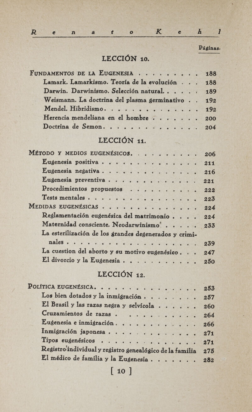 Renato К. e h 1 Pá^inas' LECCIÓN 10. Fundamentos de la Eugenesia 188 Lamarfc. Lamarkísmo. Teoría de la evolución ... 188 Darwin. Darwinismo. Selección natural  l89 Weismann. La doctrina del plasma germinativo . . 192 Mendel. Hibridismo 192 Herencia mendeliana en el bombre  200 Doctrina de Semon  204 LECCIÓN 11. Método у medios eugenésicos 206 Eugenesia positiva 211 Eugenesia negativa 2l6 Eugenesia preventiva  221 Procedimientos propuestos 222 Tests mentales 223 Medidas eugenésicas 224 Reglamentación eu^enésica del matrimonio .... 224 Maternidad consciente. Neodarwinismo 2ЗЗ La esterilización de los grandes degenerados y crimi¬ nales 239 La cuestión del aborto y su motivo eu^enésico . . . 247 El divorcio y la Euéenesia 2S0 LECCIÓN 12. Política eugenésica 253 Loe bien dotados y la inmigración 257 El Brasil y las razas ne^ra y selvícola 260 Cruzamientos de razas 264 Eugenesia e inmigración 266 Inmigración japonesa 27l Tipos euáenésicos  Reéistro'individual y registro genealógico de la familia 275 El médico de familia y la Eugenesia 282 [ 10 ]