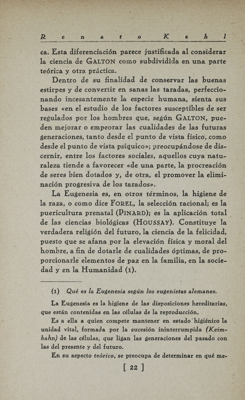 / R e n a t о К e h l ca. Esta diferenciación parece justificada al considerar la ciencia de GaltON como subdividida en una parte teórica y otra práctica. Dentro de su finalidad de conservar las buenas estirpes y de convertir en sanas las taradas, perfeccio¬ nando incesantemente la especie bumana, sienta sus bases «en el estudio de los factores susceptibles de ser reéulados por los Kombres (lue, se^ún GaltON, pue¬ den mejorar o empeorar las cualidades de las futuras generaciones, tanto desde el punto de vista físico, como desde el punto de vista psíq[uico»j preocupándose de dis¬ cernir, entre los factores sociales, aquellos cuya natu¬ raleza tiende a favorecer «de una parte, la procreación de seres bien dotados y, de otra, el promover la elimi¬ nación proéresiva de los tarados». La Kuéenesia es, en otros términos, la hiéiene de la raza, o como dice FoREL, la selección racional; es la puericultura prenatal (PinaRD); es la aplicación total de las ciencias biológicas (HousSAY). Constituye la verdadera religión del futuro, la ciencia de la felicidad, puesto que se afana por la elevación física y moral del hombre, a fin de dotarle de cualidades óptimas, de pro¬ porcionarle elementos de paz en la familia, en la socie¬ dad y en la Humanidad (l). (1) <3 ué es la Euéenesia se¿ún los eu¿enistas alemanes. La Eugenesia es la higiene ¿e las disposiciones Kereditarias, c(ue están contenidas en las células de la reproducción. Ls a ella a <iuien compete mantener en estado ' Kigiénico la unidad vital, formada por la sucesión ininterrumpida (Keim- bahn) de las células, c[ue li^an las generaciones del pasado con las del presente y del futuro. En su aspecto teórico, se preocupa de determinar en фхе me- [гг]