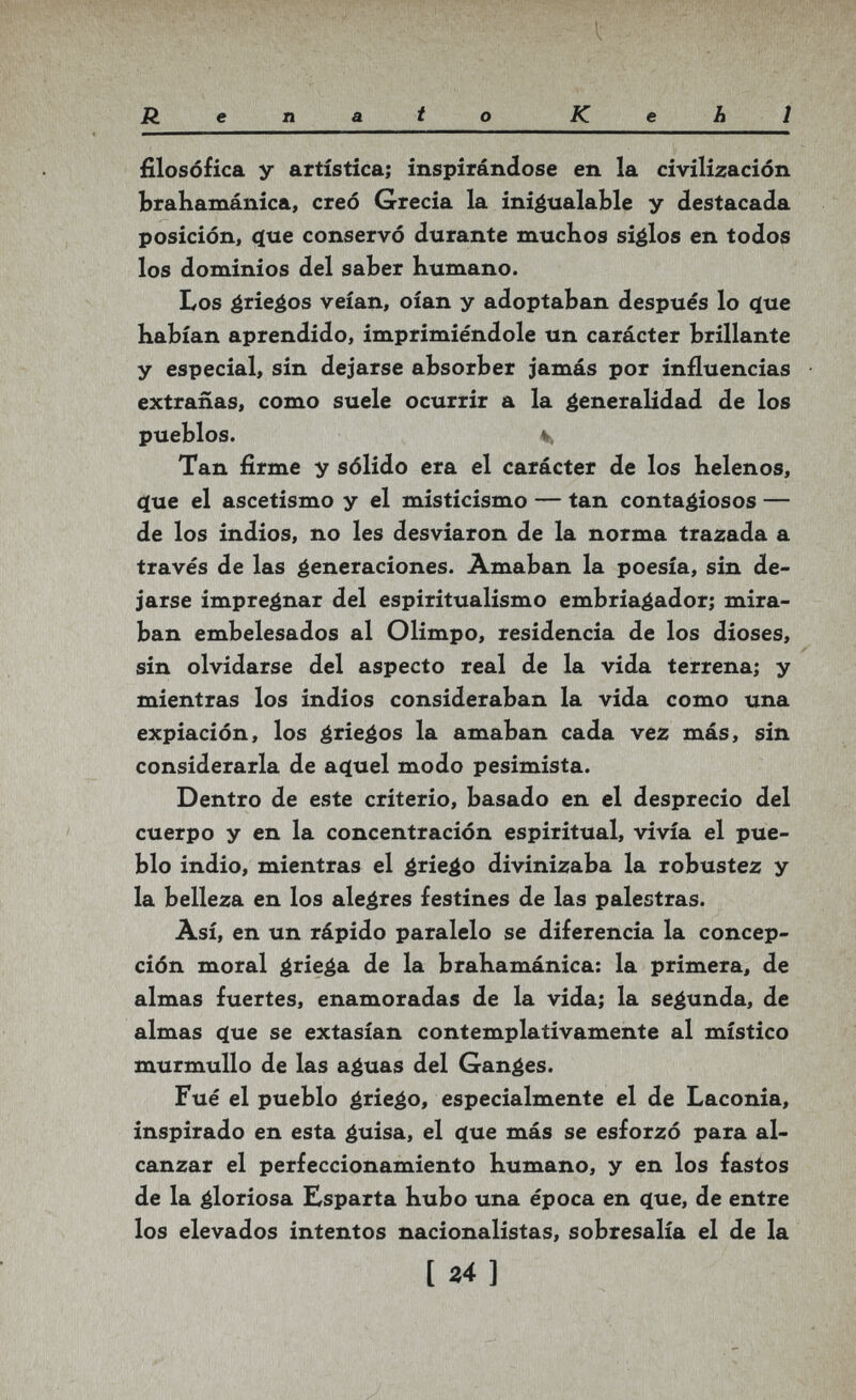 Renato К e Ь 1 filosófica у artística; inspirándose en la civilización brahamánica, creó Grecia la inigualable y destacada posición, c(ue conservó durante muchos siglos en todos los dominios del saber humano. Los érieéos veían, oían y adoptaban después lo ^ue habían aprendido, imprimiéndole un carácter brillante y especial, sin dejarse absorber jamás por influencias extrañas, como suele ocurrir a la generalidad de los pueblos. V, Tan firme y sólido era el carácter de los helenos, ф1е el ascetismo y el misticismo — tan contagiosos — de los indios, no les desviaron de la norma trazada a través de las generaciones. Amaban la poesía, sin de¬ jarse impregnar del esplritualismo embriagador; mira¬ ban embelesados al Olimpo, residencia de los dioses, sin olvidarse del aspecto real de la vida terrena; y mientras los indios consideraban la vida como una expiación, los griegos la amaban cada vez más, sin considerarla de ac[uel modo pesimista. Dentro de este criterio, basado en el desprecio del cuerpo y en la concentración espiritual, vivía el pue¬ blo indio, mientras el érie^o divinizaba la robustez y la belleza en los alegres festines de las palestras. Así, en un rápido paralelo se diferencia la concep¬ ción moral ¿riega de la brahamánica: la primera, de almas fuertes, enamoradas de la vida; la segunda, de almas ^ue se extasían contemplativamente al místico murmullo de las aguas del Ganges. Fué el pueblo griego, especialmente el de Laconia, inspirado en esta guisa, el <ïue más se esforzó para al¬ canzar el perfeccionamiento humano, y en los fastos de la gloriosa Esparta hubo una época en ^ue, de entre los elevados intentos nacionalistas, sobresalía el de la [ Z4]