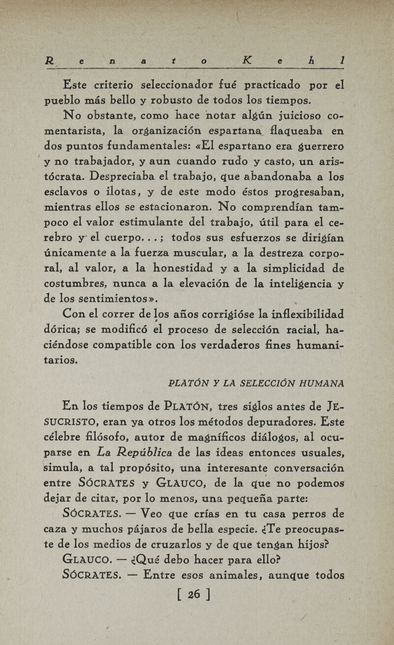 Renato К e A 1 Este criterio seleccionador fué practicado por el pueblo más bello y robusto de todos los tiempos. No obstante, como bace notar algún juicioso co¬ mentarista, la organización espartana, ílaqueaba en dos puntos fundamentales: «K1 espartano era guerrero y no trabajador, y aun cuando rudo y casto, un aris¬ tócrata. Despreciaba el trabajo, (jue abandonaba a los esclavos o ilotas, y de este modo éstos progresaban, mientras ellos se estacionaron. No comprendían tam¬ poco el valor estimulante del trabajo, útil para el ce¬ rebro y el cuerpo. . . ; todos sus esfuerzos se dirigían únicamente a la fuerza muscular, a la destreza corpo¬ ral, al valor, a la honestidad y a la simplicidad de costumbres, nunca a la elevación de la inteligencia y de los sentimientos». Con el correr de los años corrigióse la inflexibilidad dórica; se modificó el proceso de selección racial, ha¬ ciéndose compatible con los verdaderos fines humani¬ tarios. PLATÓN Y LA SELECCIÓN HUMANA En los tiempos de platón, tres siglos antes de JE¬ sucristo, eran ya otros los métodos depuradores. Este célebre filósofo, autor de magníficos diálogos, al ocu¬ parse en L,a República de las ideas entonces usuales, simula, a tal propósito, una interesante conversación entre Sócrates y Glauco, de la que no podemos dejar de citar, por lo menos, una pecïuena parte: Sócrates. — Veo que crías en tu casa perros de caza y muchos pájaros de bella especie. ¿Te preocupas¬ te de los medios de cruzarlos y de que tengan hijos? Glauco. — *iQué debo hacer para ello? Sócrates. — Entre esos animales, aunque todos [26]
