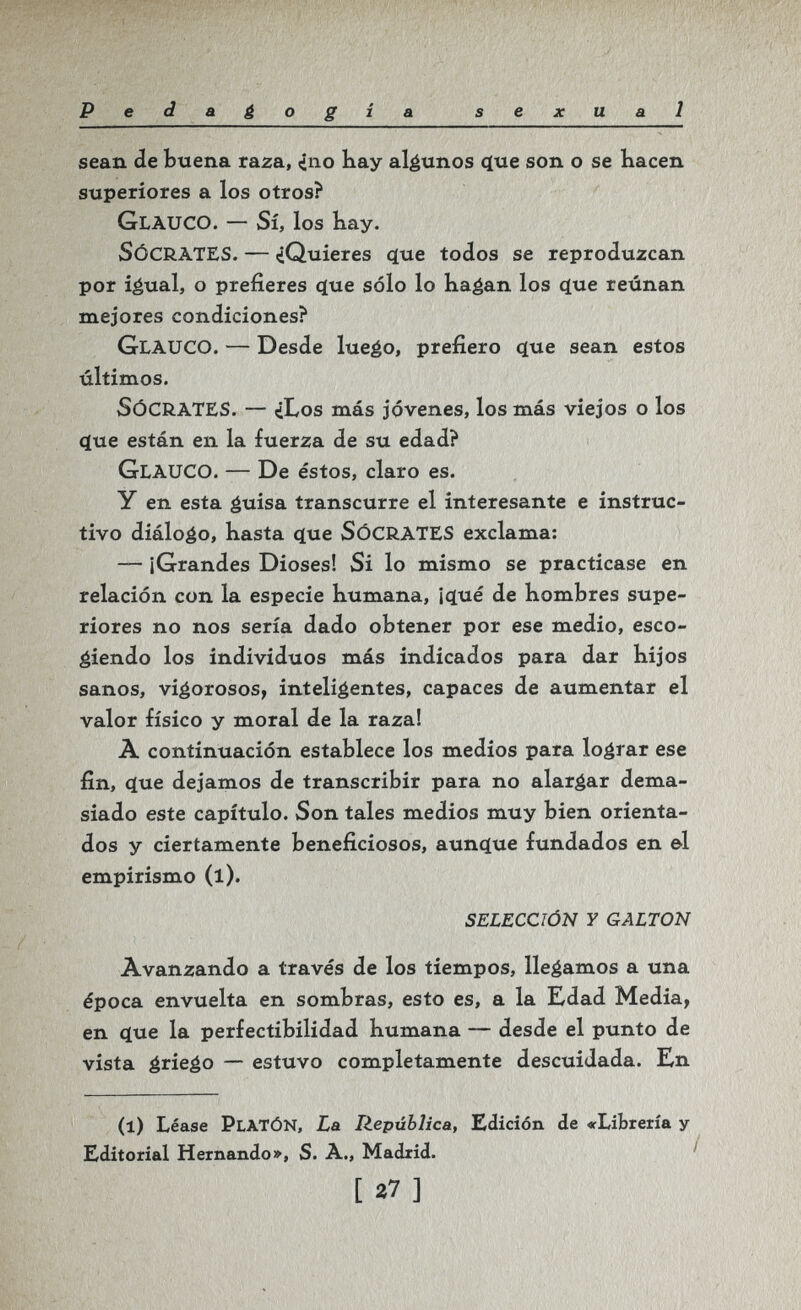 Peda¿ogia sexual sean de buena raza, ino bay algunos çtue son о se hacen superiores a los otros? Glauco. — Sí, los Kay. Sócrates. — ¿Quieres (Jue todos se reproduzcan por iéual, o prefieres c(ue sólo lo bagan los q[ue reúnan mejores condiciones? Glauco. — Desde luego, prefiero cíue sean estos últimos. Sócrates. — ¿Los más jóvenes, los más viejos o los (íue están en la fuerza de su edad? Glauco. — De éstos, claro es. y en esta guisa transcurre el interesante e instruc¬ tivo diálogo, basta cjue SÓCRATES exclama: — ¡Grandes Dioses! Si lo mismo se practicase en relación con la especie humana, ¡qtué de hombres supe¬ riores no nos sería dado obtener por ese medio, esco¬ giendo los individuos más indicados para dar hijos sanos, vigorosos, inteligentes, capaces de aumentar el valor físico y moral de la raza! À continuación establece los medios para lograr ese fin, c(ue dejamos de transcribir para no alargar dema¬ siado este capítulo. Son tales medios muy bien orienta¬ dos y ciertamente beneficiosos, aunq[ue fundados en &1 empirismo (l). SELECCIÓN Y GALTON Avanzando a través de los tiempos, llegamos a una época envuelta en sombras, esto es, a la Edad Media, en ciue la perfectibilidad humana — desde el punto de vista griego — estuvo completamente descuidada. En (l) Léase Platón, La Ilepública, Edición de «Librería y Editorial Hernando», S. À., Madrid. [27]