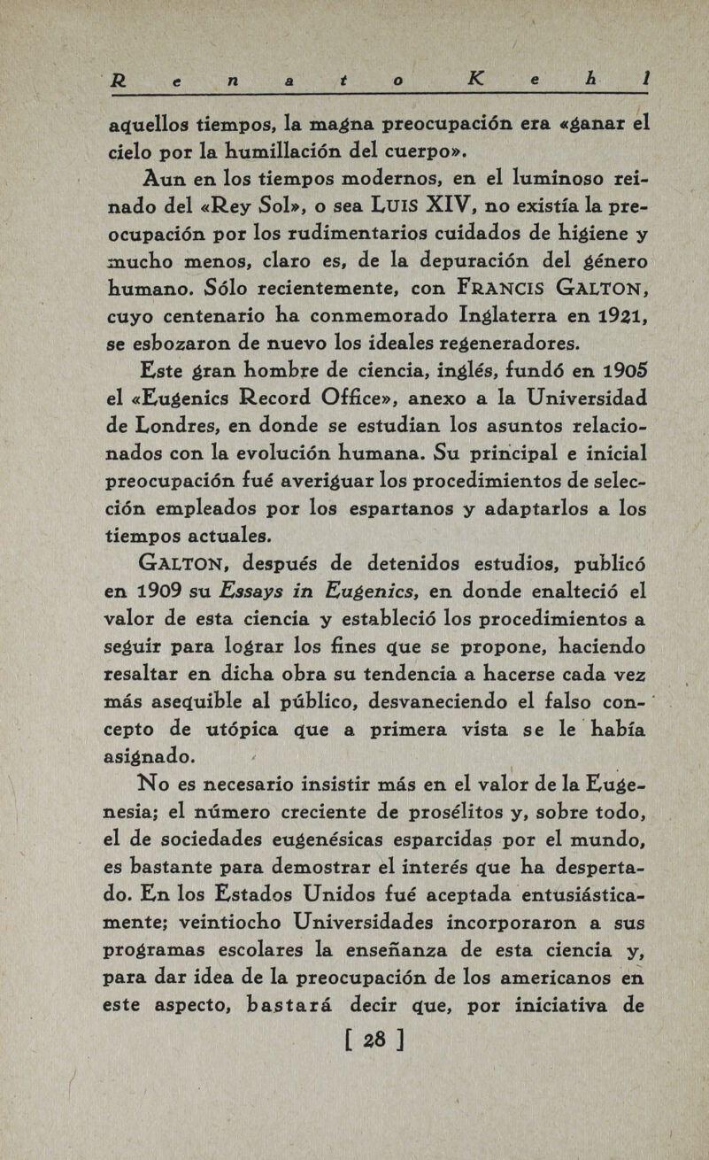 Renato Kehl aç(uellos tiempos, la ma^na preocupación era «¿anar el cielo por la Kumillación del cuerpo». Âun en los tiempos modernos, en el luminoso rei¬ nado del «Rey Sol», o sea LuiS XIV, no existía la pre¬ ocupación por los rudimentarios cuidados de Kigiene y mucKo menos, claro es, de la depuración del género bumano. Sólo recientemente, con francis galton, cuyo centenario ha conmemorado Inglaterra en l9Zl, se esbozaron de nuevo los ideales regeneradores. Este é'an hombre de ciencia, inglés, fundó en l9o5 el «Kugenics Record Office», anexo a la Universidad de Londres, en donde se estudian los asuntos relacio¬ nados con la evolución humana. Su principal e inicial preocupación fué averiguar los procedimientos de selec¬ ción empleados por los espartanos y adaptarlos a los tiempos actuales. Galton, después de detenidos estudios, publicó en l9o9 su Essays in Eugenics, en donde enalteció el valor de esta ciencia y estableció los procedimientos a seguir para lograr los fines <íue se propone, haciendo resaltar en dicha obra su tendencia a hacerse cada vez más asecluible al público, desvaneciendo el falso con¬ cepto de utópica ^ue a primera vista se le había asignado. No es necesario insistir más en el valor de la Euge¬ nesia; el número creciente de prosélitos y, sobre todo, el de sociedades eugenésicas esparcidas por el mundo, es bastante para demostrar el interés (ïue ha desperta¬ do. En los Estados Unidos fué aceptada entusiástica¬ mente; veintiocho Universidades incorporaron a sus programas escolares la enseñanza de esta ciencia y, para dar idea de la preocupación de los americanos en este aspecto, bastará decir ({ue, por iniciativa de [28]