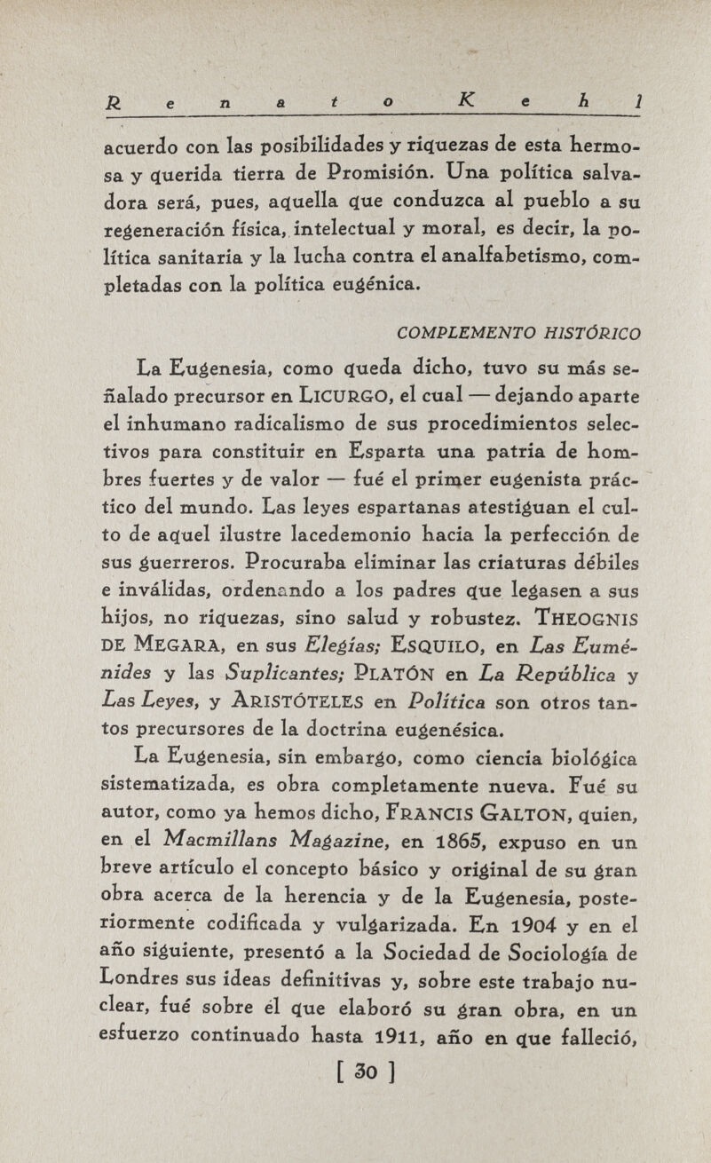 Renato Kehl acuerdo con las posibilidades y riç[uezas de esta hermo¬ sa y (iuerida tierra de Promisión. Una política salva¬ dora será, pues, acíuella (jue conduzca al pueblo a su regeneración física, intelectual y moral, es decir, la po¬ lítica sanitaria y la lucKa contra el analfabetismo, com¬ pletadas con la política eugenica. COMPLEMENTO HISTÓRICO La Eugenesia, como queda diclio, tuvo su más se¬ ñalado precursor en licurgo, el cual — dejando aparte el inhumano radicalismo de sus procedimientos selec¬ tivos para constituir en Esparta una patria de hom¬ bres fuertes y de valor — fué el primer eugenista prác¬ tico del mundo. Las leyes espartanas atestiguan el cul¬ to de ac(uel ilustre lacedemonio hacia la perfección de sus guerreros. Procuraba eliminar las criaturas débiles e inválidas, ordenando a los padres с(ие legasen a sus hijos, no riquezas, sino salud y robustez. TheogniS de MegarA, en sus Elegías; EsQUILO, en Las Eumé- nides y las Suplicantes; PlATÓN en La República y Las Leyes, y ARISTÓTELES en Política son otros tan¬ tos precursores de la doctrina eugenésica. La Eugenesia, sin embargo, como ciencia biológica sistematizada, es obra completamente nueva. Fué su autor, como ya hemos dicho, FranciS Galton, quien, en el Macmillans Magazine, en 1865, expuso en un breve artículo el concepto básico y original de su gran obra acerca de la herencia y de la Eugenesia, poste¬ riormente codificada y vulgarizada. En l9o4 y en el año siguiente, presentó a la Sociedad de Sociología de Londres sus ideas definitivas y, sobre este trabajo nu¬ clear, fué sobre él que elaboró su gran obra, en un esfuerzo continuado hasta l9ll, año en que falleció, [ 30 ]