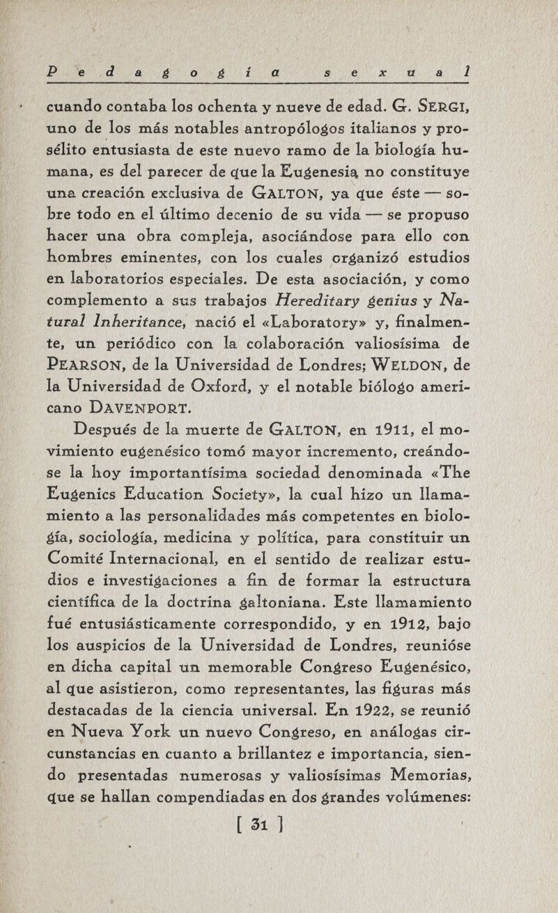 Pedagogia sexual cuando contaba los ocKenta y nueve de edad. G. Sergi, uno de los más notables antropóloéos italianos y pro¬ sélito entusiasta de este nuevo ramo de la biología bu- mana, es del parecer de с(ие la Eugenesia no constituye una creación exclusiva de GalTON, ya (jue éste — so¬ bre todo en el último decenio de su vida — se propuso bacer una obra compleja, asociándose para ello con bombres eminentes, con los cuales organizó estudios en laboratorios especiales. De esta asociación, y como complemento a sus trabajos Hereditary genius у Na¬ tural Inheritance, nació el «Laboratory» у, finalmen¬ te, un periódico con la colaboración valiosísima de Pearson, de la Universidad de Londres; WeldON, de la Universidad de Oxford, у el notable biólogo ameri¬ cano Davenport. Después de la muerte de GaltoN, en l9ll, el mo¬ vimiento eugenésico tomó mayor incremento, creándo¬ se la boy importantísima sociedad denominada «Tbe Eugenics Education Society», la cual bizo un llama¬ miento a las personalidades más competentes en biolo¬ gía, sociología, medicina y política, para constituir un Comité Internacional, en el sentido de realizar estu¬ dios e investigaciones a fin de formar la estructura científica de la doctrina galtoniana. Este llamamiento fué entusiásticamente correspondido, y en l9l2, bajo los auspicios de la Universidad de Londres, reunióse en dicba capital un memorable Congreso Eugenésico, al (jtie asistieron, como representantes, las figuras más destacadas de la ciencia universal. En 1922, se reunió en Nueva York un nuevo Congreso, en análogas cir¬ cunstancias en cuanto a brillantez e importancia, sien¬ do presentadas numerosas y valiosísimas Memorias, (íue se bailan compendiadas en dos grandes volúmenes: [ 31 ]