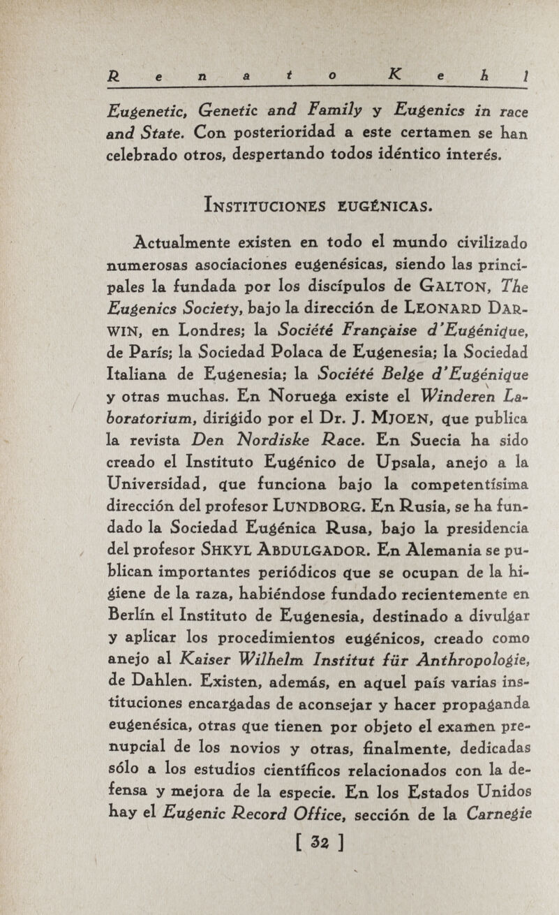 Renato К e h ¡ Eugenetic, Genetic and Family y Eugenics in race and State. Con posterioridad a este certamen se han celebrado otros, despertando todos idéntico interés. Instituciones eugénicas. Actualmente existen en todo el mundo civilizado numerosas asociaciones eu^enésicas, siendo las princi¬ pales la fundada por los discípulos de GaltON, The Eugenics Society, bajo la dirección de LEONARD DAR¬ WIN, en Londres; la Société Française d'Eugénique, de Paris; la Sociedad Polaca de Eugenesia; la Sociedad Italiana de Eugenesia; la Société Beige d'Eugénique y otras muchas. En Noruega existe el Winderen La¬ boratorium, dirigido por el Dr. J. MjOEN, <íue publica la revista Den Nordiske Race. En Suecia ha sido creado el Instituto Eugènico de Upsala, anejo a la Universidad, c[ue funciona bajo la competentísima dirección del profesor LuNDBORG. En ß.usia, se ha fun¬ dado la Sociedad Eugenica Rusa, bajo la presidencia del profesor Shkyl ÀBDULGADOR. En Alemania se pu¬ blican importantes periódicos que se ocupan de la hi¬ giene de la raza, habiéndose fundado recientemente en Berlín el Instituto de Eugenesia, destinado a divulgar y aplicar los procedimientos eugénicos, creado como anejo al Kaiser Wilhelm Institut für Anthropologie, de Dahlen. Existen, además, en actuel país varias ins¬ tituciones encargadas de aconsejar y hacer propaganda eugenésica, otras c(ue tienen por objeto el examen pre¬ nupcial de los novios y otras, finalmente, dedicadas sólo a los estudios científicos relacionados con la de¬ fensa y mejora de la especie. En los Estados Unidos hay el Eugenic Record Office, sección de la Carnegie [ 32 ]