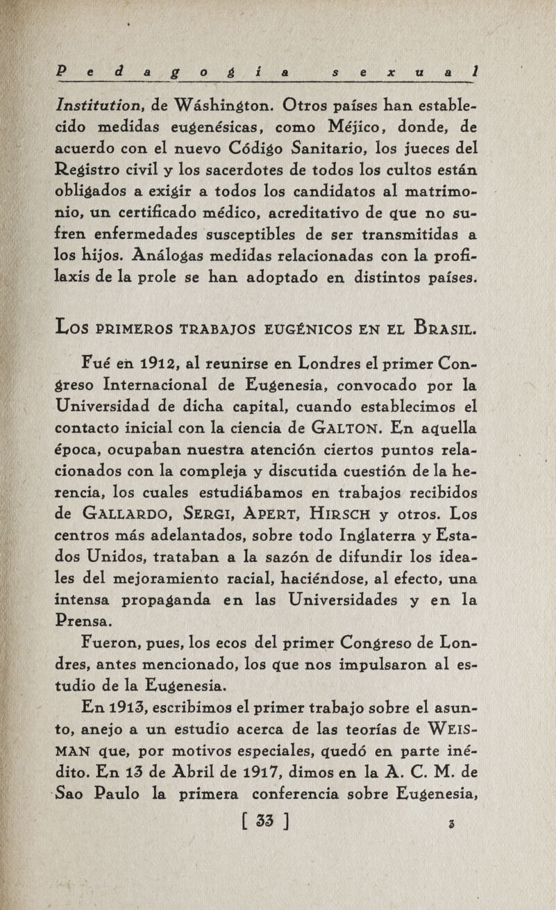 Pedagogia sexual Institution, de Wásliin^ton. Otros países han estable¬ cido medidas eu^enésicas, como Méjico, donde, de acuerdo con el nuevo Código Sanitario, los jueces del ß.egistro civil y los sacerdotes de todos los cultos están obligados a exigir a todos los candidatos al matrimo¬ nio, un certificado médico, acreditativo de <ïue no su¬ fren enfermedades susceptibles de ser transmitidas a los kijos. Análogas medidas relacionadas con la profi¬ laxis de la prole se han adoptado en distintos países. Los primeros trabajos eugénicos en el Brasil. Fué en i912, al reunirse en Londres el primer Con¬ greso Internacional de Eugenesia, convocado por la Universidad de dicha capital, cuando establecimos el contacto inicial con la ciencia de GaltoN. En acjuella época, ocupaban nuestra atención ciertos puntos rela¬ cionados con la compleja y discutida cuestión de la he¬ rencia, los cuales estudiábamos en trabajos recibidos de Gallardo, Sergi, Apert, Hirsch y otros. Los centros más adelantados, sobre todo Inglaterra y Esta¬ dos Unidos, trataban a la sazón de difundir los idea¬ les del mejoramiento racial, haciéndose, al efecto, una intensa propaganda en las Universidades y en la Prensa. Fueron, pues, los ecos del primer Congreso de Lon¬ dres, antes mencionado, los que nos impulsaron al es¬ tudio de la Eugenesia. En l9l3, escribimos el primer trabajo sobre el asun¬ to, anejo a un estudio acerca de las teorías de WeiS- man que, por motivos especiales, quedó en parte iné¬ dito. En l3 de Abril de l9l7, dimos en la A. C. M. de Sao Paulo la primera conferencia sobre Eugenesia, [ 33 ] i
