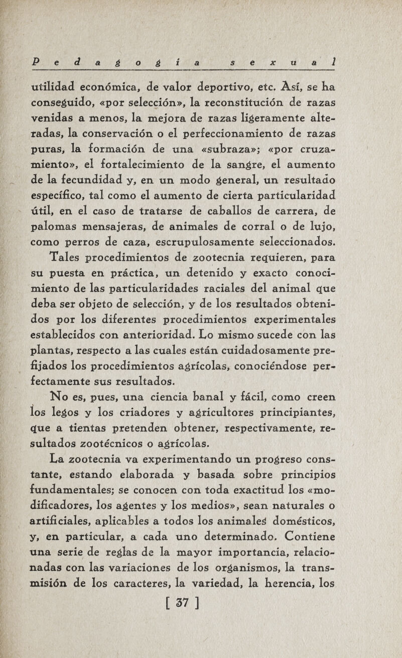 Pedagogìa sexual Utilidad económica, de valor deportivo, etc. Así, se ha conseguido, «por selección», la reconstitución de razas venidas a menos, la mejora de razas ligeramente alte¬ radas, la conservación o el perfeccionamiento de razas puras, la formación de una «subraza»; «por cruza¬ miento», el fortalecimiento de la sanare, el aumento de la fecundidad y, en un modo general, un resultado específico, tal como el aumento de cierta particularidad útil, en el caso de tratarse de caballos de carrera, de palomas mensajeras, de animales de corral o de lujo, como perros de caza, escrupulosamente seleccionados. Tales procedimientos de zootecnia reíjuieren, para su puesta en práctica, un detenido y exacto conoci¬ miento de las particularidades raciales del animal с[ие deba ser objeto de selección, y de los resultados obteni¬ dos por los diferentes procedimientos experimentales establecidos con anterioridad. Lo mismo sucede con las plantas, respecto a las cuales están cuidadosamente pre¬ fijados los procedimientos agrícolas, conociéndose per¬ fectamente sus resultados. No es, pues, una ciencia banal y fácil, como creen los legos y los criadores y agricultores principiantes, q(ue a tientas pretenden obtener, respectivamente, re¬ sultados zootécnicos o agrícolas. La zootecnia va experimentando un progreso cons¬ tante, estando elaborada y basada sobre principios fundamentales; se conocen con toda exactitud los «mo¬ dificadores, los agentes y los medios», sean naturales o artificiales, aplicables a todos los animaleá domésticos, y, en particular, a cada uno determinado. Contiene una serie de reglas de la mayor importancia, relacio¬ nadas con las variaciones de los organismos, la trans¬ misión de los caracteres, la variedad, la herencia, los [ 37 ]