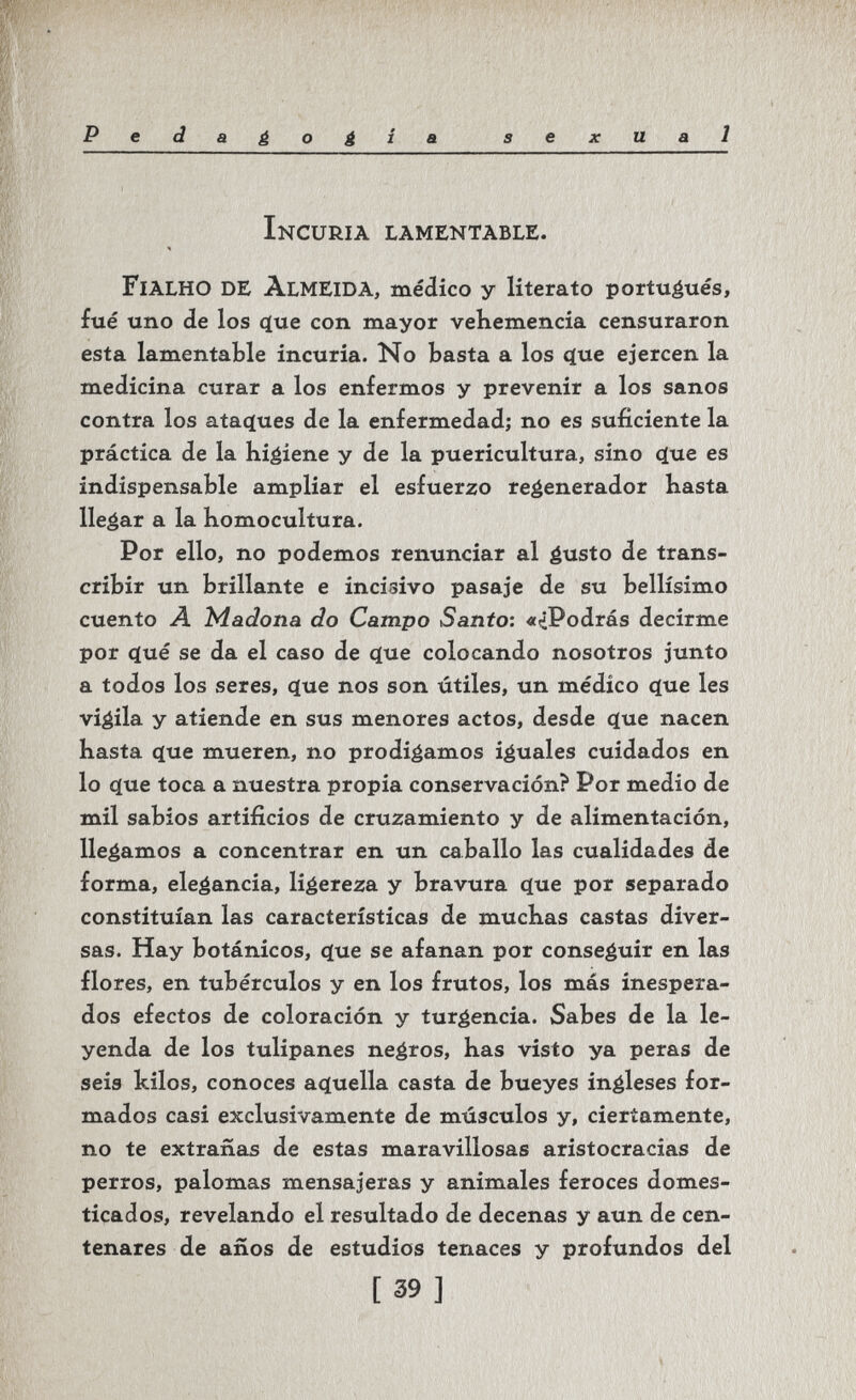 Pedagogia sexual Incuria lamentable. FiaLHO de Almeida, médico y literato portuétiés, fué uno de los (jue con mayor veKemencia censuraron esta lamentable incuria. No basta a los ^ue ejercen la medicina curar a los enfermos y prevenir a los sanos contra los atacíues de la enfermedad; no es suficiente la práctica de la higiene y de la puericultura, sino es indispensable ampliar el esfuerzo regenerador Kasta llegar a la komocultura. Por ello, no podemos renunciar al gusto de trans¬ cribir un brillante e incisivo pasaje de su bellísimo cuento A Madona do Campo Santo: «¿Podrás decirme por íjué se da el caso de ç(ue colocando nosotros junto a todos los seres, <ïue nos son útiles, un médico c(ue les vigila y atiende en sus menores actos, desde clue nacen hasta ф1е mueren, no prodigamos iguales cuidados en lo фхе toca a nuestra propia conservación? Por medio de mil sabios artificios de cruzamiento y de alimentación, llegamos a concentrar en un caballo las cualidades de forma, elegancia, ligereza y bravura с(ие por separado constituían las características de muchas castas diver¬ sas. Hay botánicos, ^ue se afanan por conseguir en las flores, en tubérculos y en los frutos, los más inespera¬ dos efectos de coloración y turgencia. Sabes de la le¬ yenda de los tulipanes negros, has visto ya peras de seis kilos, conoces acíuella casta de bueyes ingleses for¬ mados casi exclusivamente de músculos y, ciertamente, no te extrañas de estas maravillosas aristocracias de perros, palomas mensajeras y animales feroces domes¬ ticados, revelando el resultado de decenas y aun de cen¬ tenares de años de estudios tenaces y profundos del [39]
