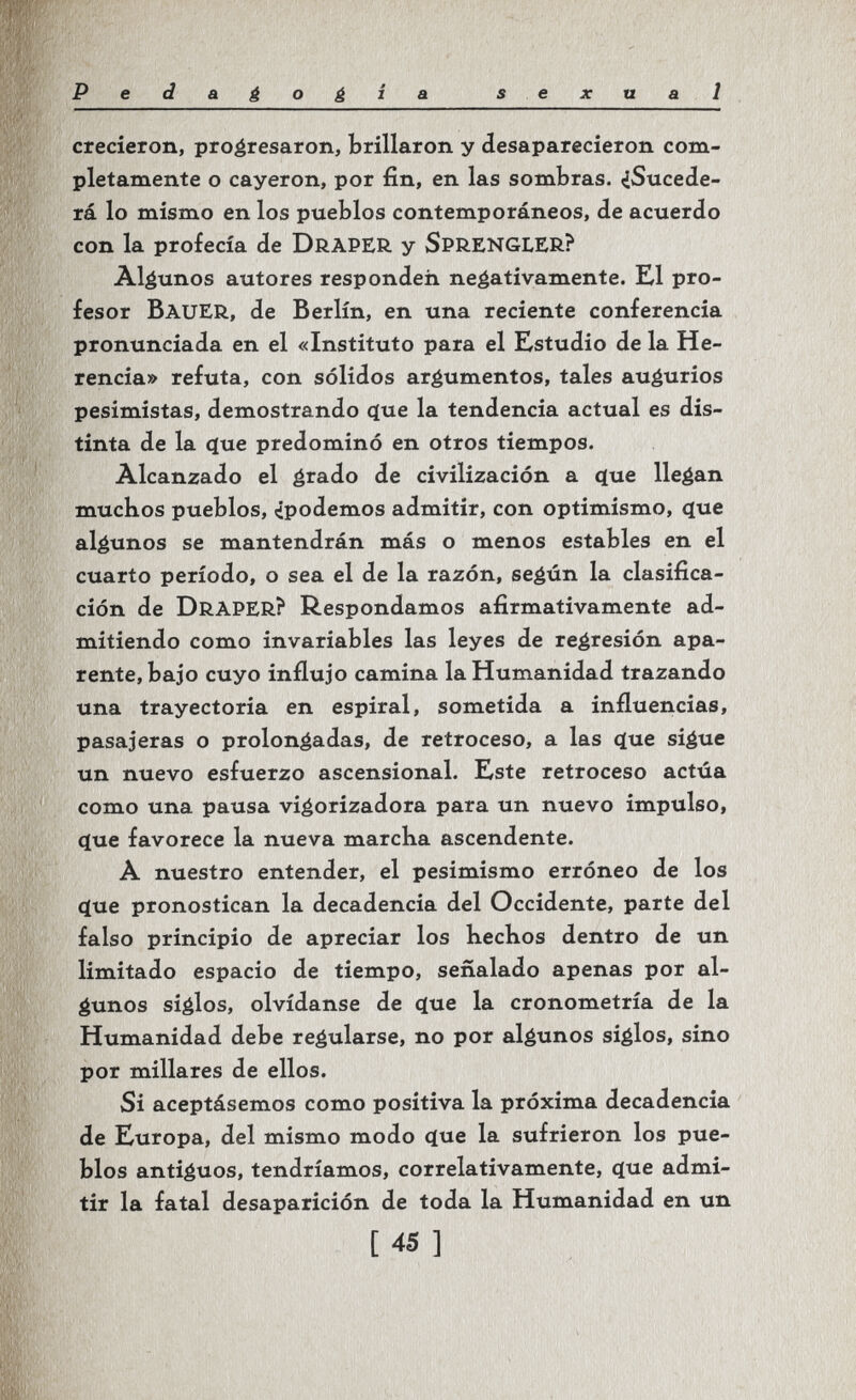 Pedagogia sexual crecieron, progresaron, brillaron y desaparecieron com¬ pletamente o cayeron, por fin, en las sombras. ¿Sucede¬ rá lo mismo en los pueblos contemporáneos, de acuerdo con la profecía de DrAPER y SpRENGLER? Algunos autores responden negativamente. El pro¬ fesor Bauer, de Berlín, en una reciente conferencia pronunciada en el «Instituto para el Estudio de la He¬ rencia» refuta, con sólidos argumentos, tales augurios pesimistas, demostrando q[ue la tendencia actual es dis¬ tinta de la ^ue predominó en otros tiempos. Alcanzado el é^^^do de civilización a ^ue llegan muchos pueblos, ¿podemos admitir, con optimismo, <jue algunos se mantendrán más o menos estables en el cuarto período, o sea el de la razón, según la clasifica¬ ción de Draper? Respondamos afirmativamente ad¬ mitiendo como invariables las leyes de regresión apa¬ rente, bajo cuyo influjo camina la Humanidad trazando una trayectoria en espiral, sometida a influencias, pasajeras o prolongadas, de retroceso, a las ç(ue sigue un nuevo esfuerzo ascensional. Este retroceso actúa como una pausa vigorizadora para un nuevo impulso, (jue favorece la nueva marcha ascendente. A nuestro entender, el pesimismo erróneo de los cíue pronostican la decadencia del Occidente, parte del falso principio de apreciar los hechos dentro de un limitado espacio de tiempo, señalado apenas por al¬ gunos siglos, olvídanse de çiue la cronometría de la Humanidad debe regularse, no por algunos siglos, sino por millares de ellos. Si aceptásemos como positiva la próxima decadencia de Europa, del mismo modo íjue la sufrieron los pue¬ blos antiguos, tendríamos, correlativamente, (jue admi¬ tir la fatal desaparición de toda la Humanidad en un [45]