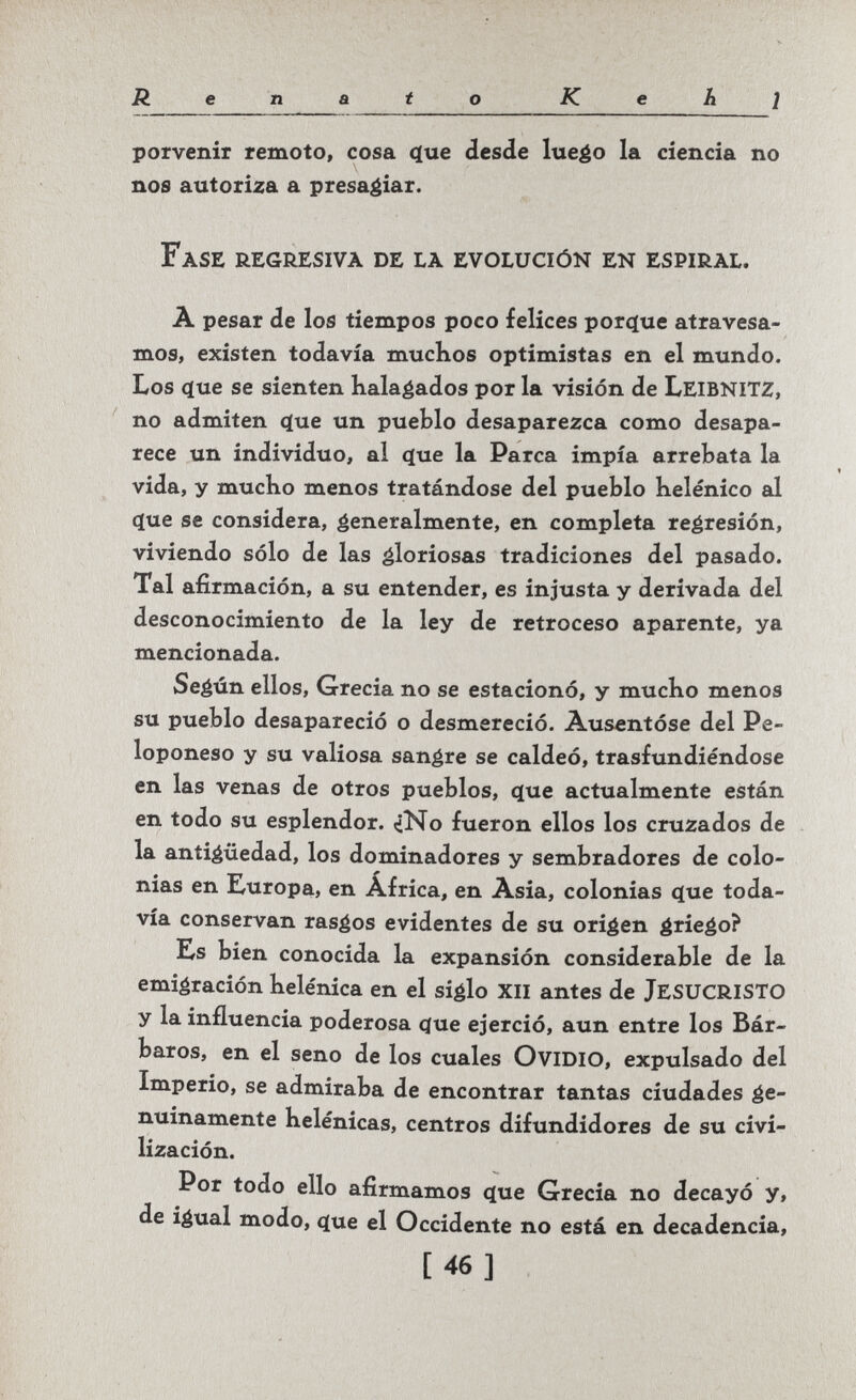 Renato К e h ¡ porvenir remoto, cosa <íue desde lueéo la ciencia no nos autoriza a presagiar. Fase regresiva de la evolución en espiral. A pesar de los tiempos poco felices porgue atravesa¬ mos, existen todavía muchos optimistas en el mundo. Los <ïue se sienten halagados por la visión de LeibnitZ, no admiten (Jue un pueblo desaparezca como desapa¬ rece un individuo, al (íue la Parca impía arrebata la vida, y mucho menos tratándose del pueblo helénico al (jue se considera, generalmente, en completa regresión, viviendo sólo de las gloriosas tradiciones del pasado. Tal afirmación, a su entender, es injusta y derivada del desconocimiento de la ley de retroceso aparente, ya mencionada. Según ellos, Grecia no se estacionó, y mucho menos su pueblo desapareció o desmereció. Ausentóse del Pe- loponeso y su valiosa sangre se caldeó, trasfundiéndose en las venas de otros pueblos, ^ue actualmente están en todo su esplendor. «jNo fueron ellos los cruzados de la antigüedad, los dominadores y sembradores de colo¬ nias en I^uropa, en Africa, en Asia, colonias que toda¬ vía conservan rasgos evidentes de su origen griego? EfS bien conocida la expansión considerable de la emigración helénica en el siglo xii antes de jesucristo y la influencia poderosa ífue ejerció, aun entre los Bár¬ baros, en el seno de los cuales OviDIO, expulsado del Imperio, se admiraba de encontrar tantas ciudades ge¬ nuinamente helénicas, centros difundidores de su civi¬ lización. Por todo ello afirmamos que Grecia no decayó y, de igual modo, que el Occidente no está en decadencia, [46]