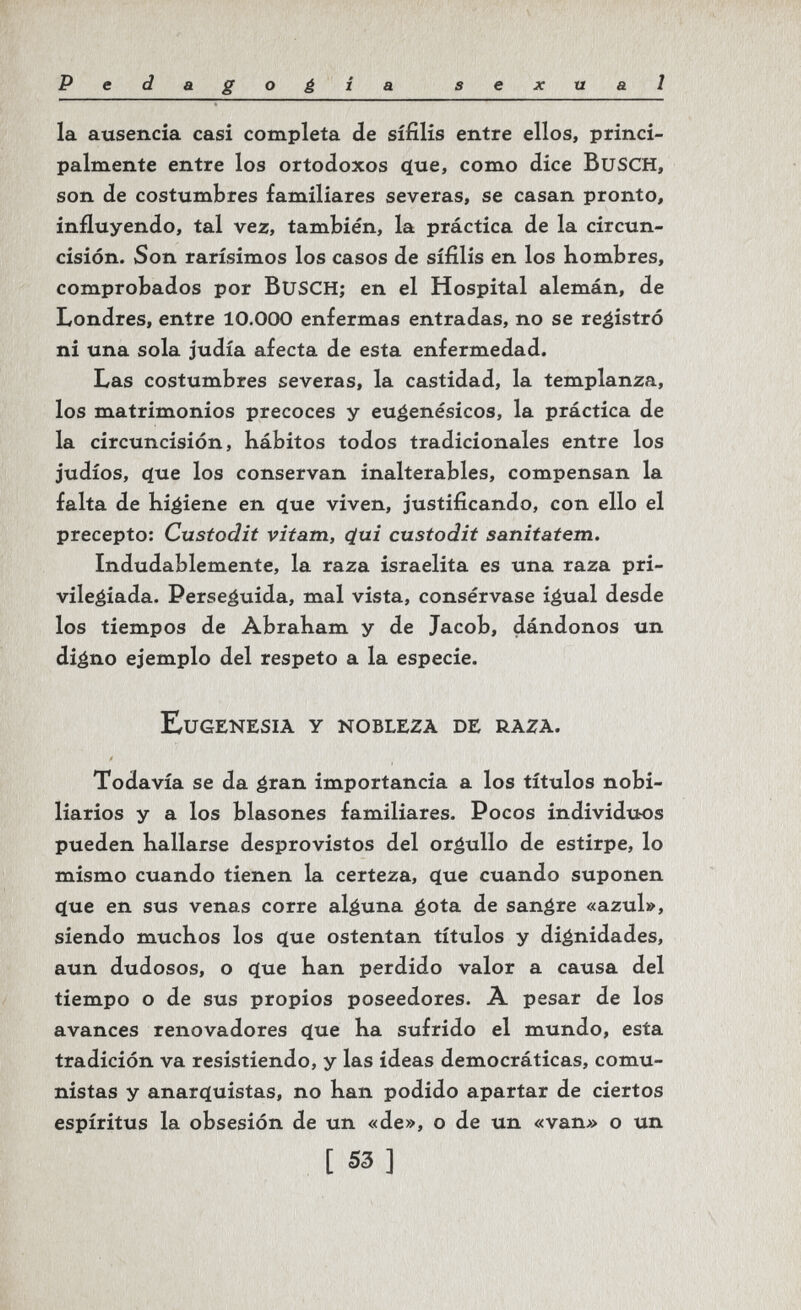 Pedagoé io. sexual la ausencia casi completa de sífilis entre ellos, princi¬ palmente entre los ortodoxos q[ue, como dice BuSCH, son de costumbres familiares severas, se casan pronto, influyendo, tal vez, también, la práctica de la circun¬ cisión. Son rarísimos los casos de sífilis en los Kombres, comprobados por BuSCH; en el Hospital alemán, de Londres, entre 10.000 enfermas entradas, no se registró ni una sola judía afecta de esta enfermedad. Las costumbres severas, la castidad, la templanza, los matrimonios precoces y eugenésicos, la práctica de la circuncisión, kábitos todos tradicionales entre los judíos, cíue los conservan inalterables, compensan la falta de higiene en c(ue viven, justificando, con ello el precepto: Custodii vitata, (¿ui custodii saniiatem. Indudablemente, la raza israelita es una raza pri¬ vilegiada. Perseguida, mal vista, consérvase igual desde los tiempos de Abraham y de Jacob, dándonos un digno ejemplo del respeto a la especie. Eugenesia y nobleza de raza. Todavía se da gran importancia a los títulos nobi¬ liarios y a los blasones familiares. Pocos individuos pueden hallarse desprovistos del orgullo de estirpe, lo mismo cuando tienen la certeza, c[ue cuando suponen c(ue en sus venas corre alguna gota de sangre «azul», siendo muchos los <ïue ostentan títulos y dignidades, aun dudosos, o çlue han perdido valor a causa del tiempo o de sus propios poseedores. A pesar de los avances renovadores <ïue ha sufrido el mundo, esta tradición va resistiendo, y las ideas democráticas, comu¬ nistas y anar(íuistas, no han podido apartar de ciertos espíritus la obsesión de un «de», o de un «van» o un [ S3 ]