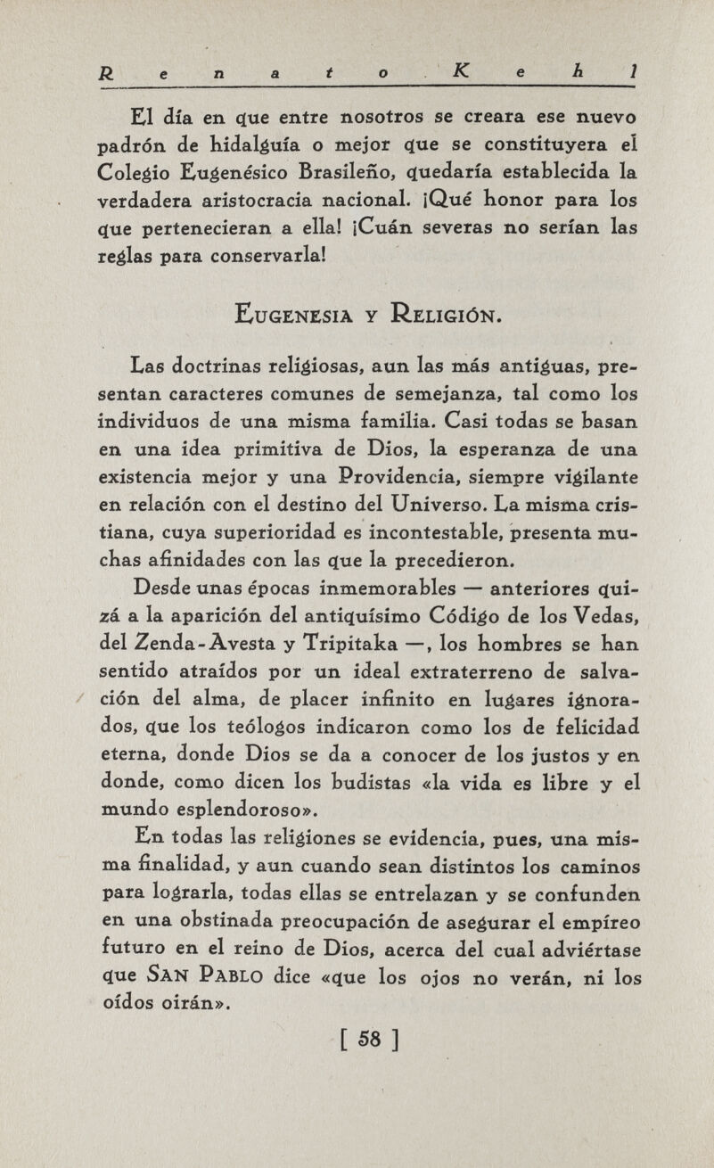 Renato .Ke hl El día en ф1е entre nosotros se creara ese nuevo padrón de hidaléuía o mejor (íue se constituyera el Coleéío Eugenésico Brasileño, c(uedaría establecida la verdadera aristocracia nacional. ¡Qué honor para los <íue pertenecieran a ella! ¡Cuán severas no serían las realas para conservarla! Eugenesia y Religión. Las doctrinas religiosas, aun las más anticuas, pre¬ sentan caracteres comunes de semejanza, tal como los individuos de una misma familia. Casi todas se basan en una idea primitiva de Dios, la esperanza de una existencia mejor y una Providencia, siempre vigilante en relación con el destino del Universo. La misma cris¬ tiana, cuya superioridad es incontestable, presenta mu¬ chas afinidades con las (jue la precedieron. Desde unas épocas inmemorables — anteriores c(ui- zá a la aparición del antiquísimo Código de los Vedas, del Zenda-Avesta y Tripitaka —, los hombres se han sentido atraídos por un ideal extraterreno de salva¬ ción del alma, de placer infinito en lugares ignora¬ dos, (ïue los teólogos indicaron como los de felicidad eterna, donde Dios se da a conocer de los justos y en donde, como dicen los budistas «la vida es libre y el mundo esplendoroso». En todas las religiones se evidencia, pues, una mis¬ ma finalidad, y aun cuando sean distintos los caminos para lograrla, todas ellas se entrelazan y se confunden en una obstinada preocupación de asegurar el empíreo futuro en el reino de Dios, acerca del cual adviértase c(ue San Pablo dice «(jue los ojos no verán, ni los oídos oirán». [ 58 ]