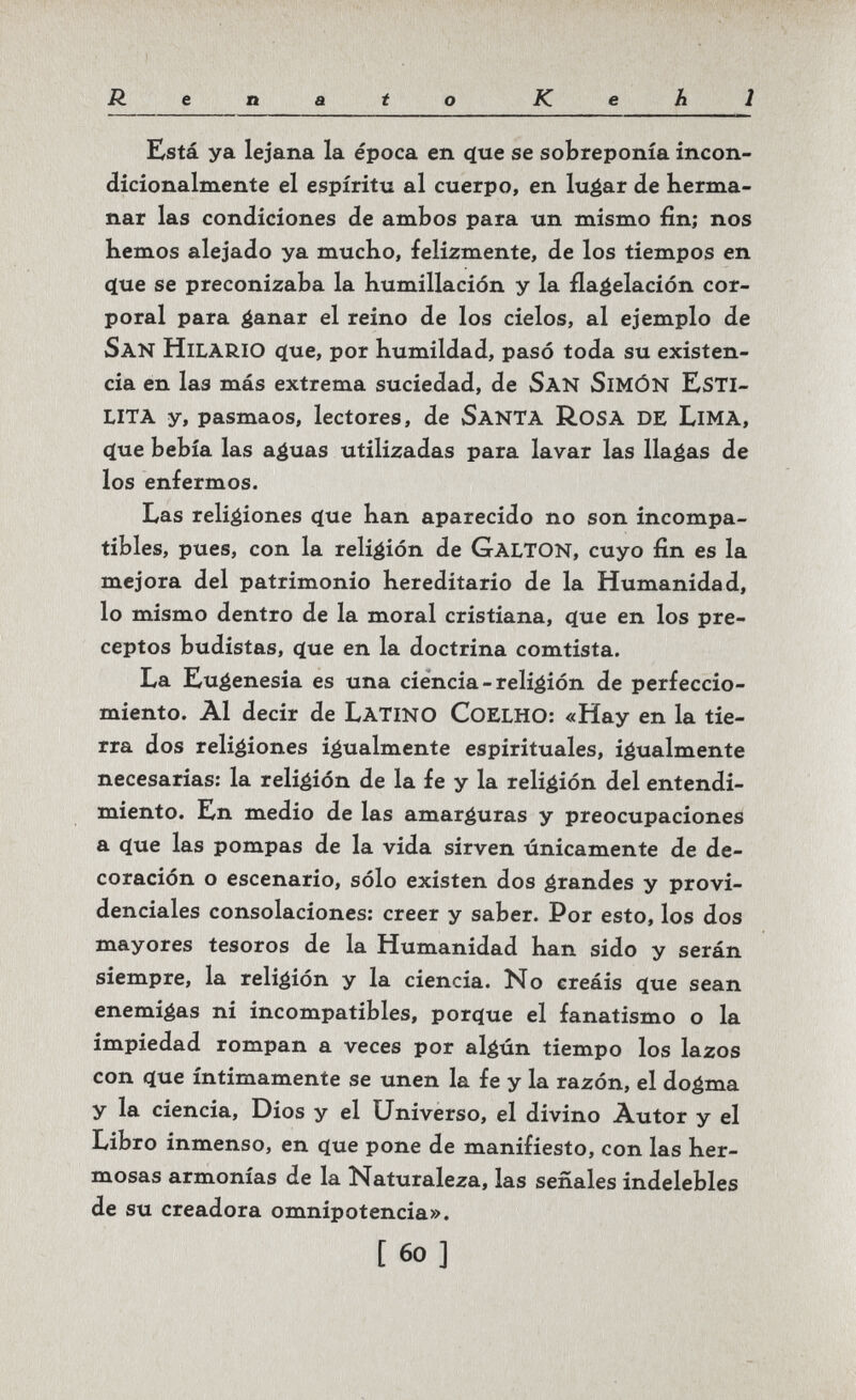 Renato Kehl Kstá ya lejana la época en que se sobreponía incon- dicionalmente el espíritu al cuerpo, en luéar de berma- nar las condiciones de ambos para un mismo fin; nos bemos alejado ya mucKo, felizmente, de los tiempos en (íue se preconizaba la humillación y la flabelación cor¬ poral para áanar el reino de los cielos, al ejemplo de San Hilario que, por humildad, pasó toda su existen¬ cia en las más extrema suciedad, de San SimÓN ESTI¬ LITA y, pasmaos, lectores, de SanTA Rosa de LiMA, que bebía las a^uas utilizadas para lavar las llagas de los enfermos. Las religiones que han aparecido no son incompa¬ tibles, pues, con la religión de GaltON, cuyo fin es la mejora del patrimonio hereditario de la Humanidad, lo mismo dentro de la moral cristiana, que en los pre¬ ceptos budistas, que en la doctrina comtista. La Eugenesia es una ciencia-religión de perfeccio- miento. Al decir de Latino CoELHO: «Hay en la tie¬ rra dos religiones igualmente espirituales, igualmente necesarias: la religión de la fe y la religión del entendi¬ miento. En medio de las amarguras y preocupaciones a que las pompas de la vida sirven únicamente de de¬ coración o escenario, sólo existen dos grandes y provi¬ denciales consolaciones: creer y saber. Por esto, los dos mayores tesoros de la Humanidad han sido y serán siempre, la religión y la ciencia. No creáis que sean enemigas ni incompatibles, porque el fanatismo o la impiedad rompan a veces por algún tiempo los lazos con que íntimamente se unen la fe y la razón, el dogma y la ciencia. Dios y el Universo, el divino Autor y el Libro inmenso, en que pone de manifiesto, con las her¬ mosas armonías de la Naturaleza, las señales indelebles de su creadora omnipotencia». [60]