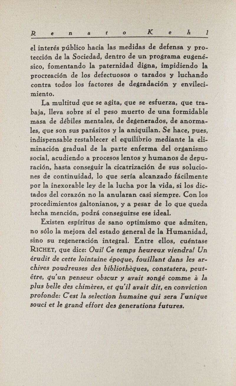 Renaio Kehl el interés público hacia las medidas de defensa y pro¬ tección de la Sociedad, dentro de un programa eugené- sico, fomentando la paternidad digna, impidiendo la procreación de los defectuosos o tarados y luchando contra todos los factores de degradación y envileci¬ miento. La multitud 4ue se agita, que se esfuerza, <íue tra¬ baja, lleva sobre sí el peso muerto de una formidable masa de débiles mentales, de degenerados, de anorma¬ les, c(ue son sus parásitos y la ani(luilan. Se hace, pues, indispensable restablecer el eçluilibrio mediante la eli¬ minación gradual de la parte enferma del organismo social, acudiendo a procesos lentos y humanos de depu¬ ración, hasta conseguir la cicatrización de sus solucio¬ nes de continuidad, lo q[ue sería alcanzado fácilmente por la inexorable ley de la lucha por la vida, si los dic¬ tados del corazón no la anularan casi siempre. Con los procedimientos galtonianos, y a pesar de lo (lue queda hecha mención, podrá conseguirse ese ideal. Existen espíritus de sano optimismo que admiten, ño sólo la mejora del estado general de la Humanidad, sino su regeneración integral. Entre ellos, cuéntase Richet, que dice: Ouil Ce temps heureux viendrai Un érudit de cette lointaine époque, fouillant dans les ar¬ chives poudreuses des bibliothèç[ues, constatera, peut- être, çiuun penseur obscur y avait songé comme à la plus belle des chimères, et çluil avait dit, en conviction profonde: C'est la selection humaine (¿ui sera l'unique souci et le grand effort des generations futures.
