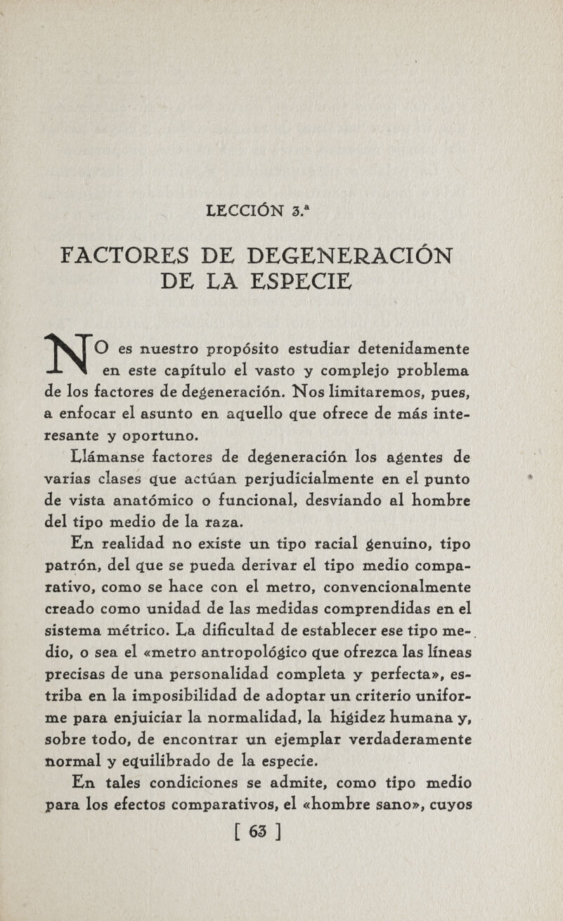 LECCIÓN 3. FACTORES DE DEGENERACIÓN DE LA ESPECIE NO es nuestro propósito estudiar detenidamente en este capítulo el vasto y complejo problema de los factores de degeneración. Nos limitaremos, pues, a enfocar el asunto en acïuello (ïue ofrece de más inte¬ resante y oportuno. Llámanse factores de degeneración los agentes de varias clases c[ue actúan perjudicialmente en el punto de vista anatómico o funcional, desviando al hombre del tipo medio de la raza. En realidad no existe un tipo racial genuino, tipo patrón, del cíue se pueda derivar el tipo medio compa¬ rativo, como se bace con el metro, convencionalmente creado como unidad de las medidas comprendidas en el sistema métrico. La dificultad de establecer ese tipo me¬ dio, o sea el «metro antropológico que ofrezca las líneas precisas de una personalidad completa y perfecta», es¬ triba en la imposibilidad de adoptar un criterio unifor¬ me para enjuiciar la normalidad, la Kigidez bumana y, sobre todo, de encontrar un ejemplar verdaderamente normal y eçtuilibrado de la especie. En tales condiciones se admite, como tipo medio para los efectos comparativos, el «Hombre sano», cuyos [ 63 ]