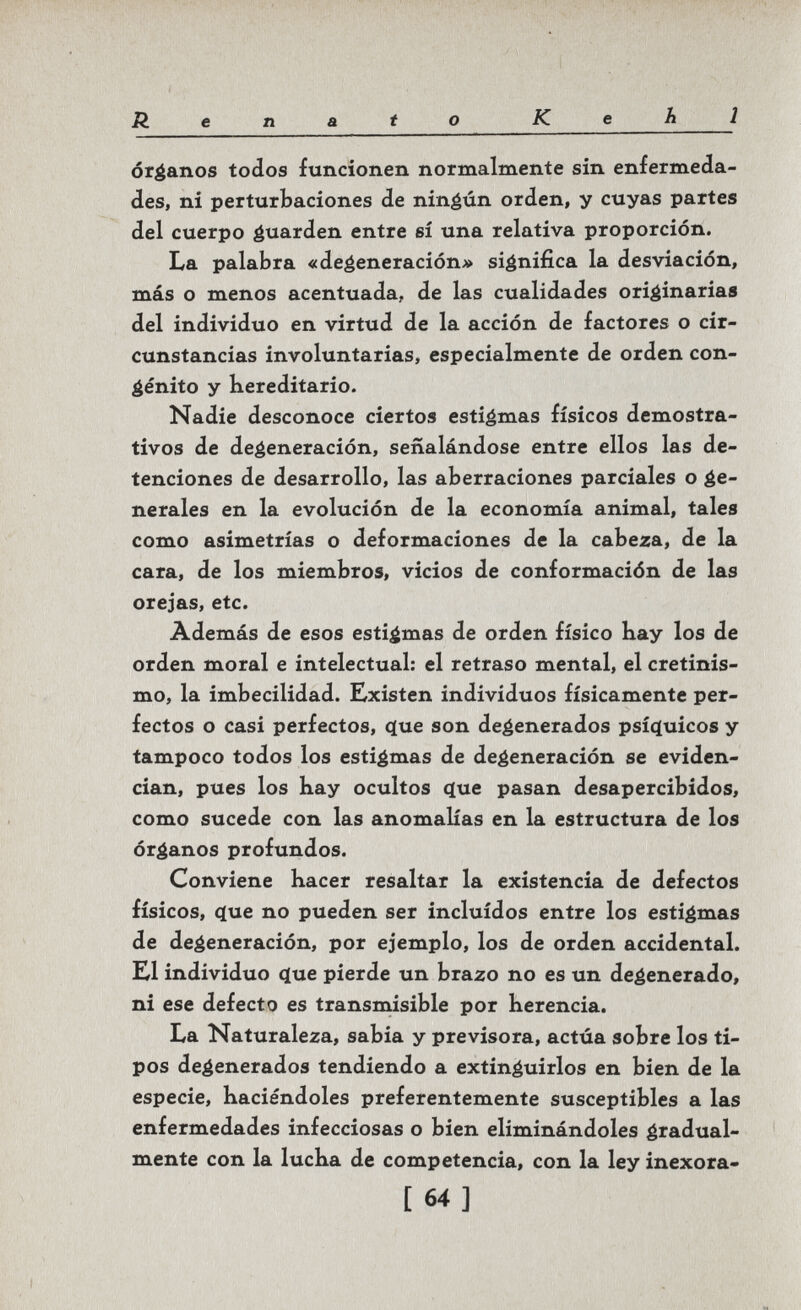Renato Kehl órganos todos funcionen normalmente sin enfermeda¬ des, ni perturbaciones de ninéún orden, y cuyas partes del cuerpo ¿Wiarden entre sí una relativa proporción. La palabra «degeneración» significa la desviación, más o menos acentuada, de las cualidades originarias del individuo en virtud de la acción de factores o cir¬ cunstancias involuntarias, especialmente de orden con¬ genito y Kereditario. Nadie desconoce ciertos estigmas físicos demostra¬ tivos de degeneración, señalándose entre ellos las de¬ tenciones de desarrollo, las aberraciones parciales o ge¬ nerales en la evolución de la economía animal, tales como asimetrías o deformaciones de la cabeza, de la cara, de los miembros, vicios de conformación de las orejas, etc. Además de esos estigmas de orden físico hay los de orden moral e intelectual: el retraso mental, el cretinis¬ mo, la imbecilidad. Existen individuos físicamente per¬ fectos o casi perfectos, ^ue son degenerados psííjuicos y tampoco todos los estigmas de degeneración se eviden¬ cian, pues los hay ocultos (Jue pasan desapercibidos, como sucede con las anomalías en la estructura de los órganos profundos. Conviene hacer resaltar la existencia de defectos físicos, c(ue no pueden ser incluidos entre los estigmas de degeneración, por ejemplo, los de orden accidental. El individuo ç(ue pierde un brazo no es un degenerado, ni ese defecto es transmisible por herencia. La Naturaleza, sabia y previsora, actúa sobre los ti¬ pos degenerados tendiendo a extinguirlos en bien de la especie, haciéndoles preferentemente susceptibles a las enfermedades infecciosas o bien eliminándoles gradual¬ mente con la lucha de competencia, con la ley inexora- [64]