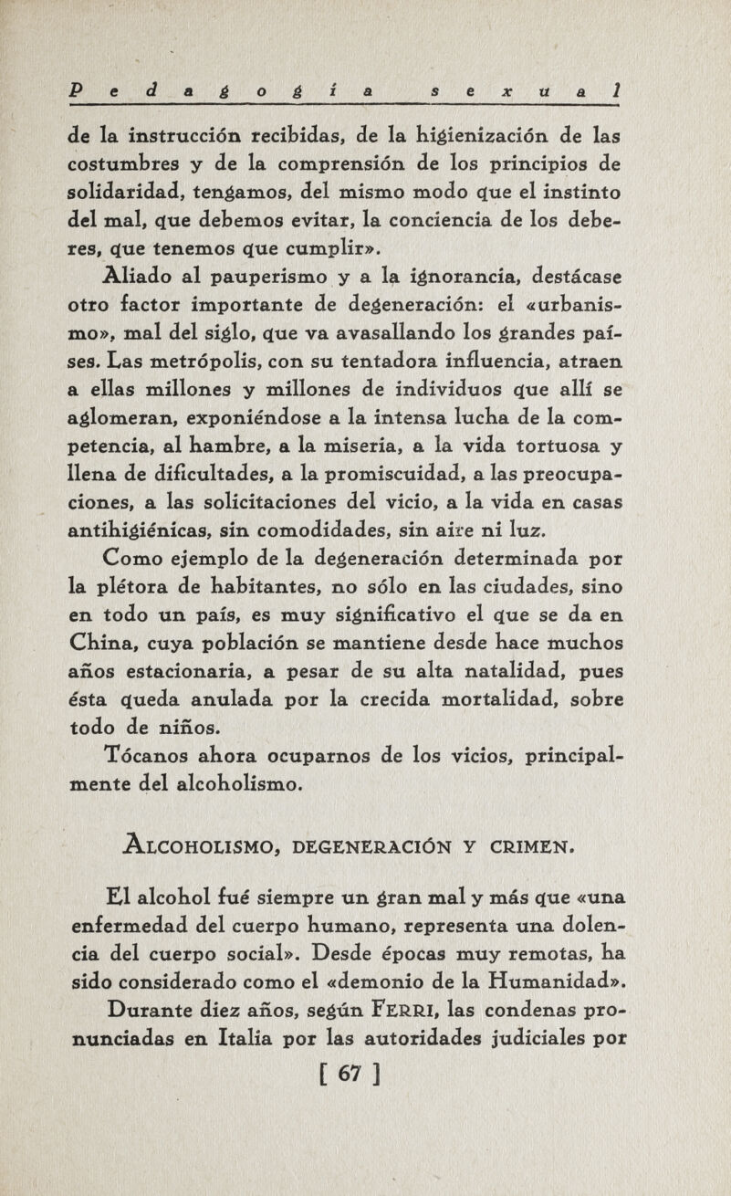 Pedagogia sexual de la instrucción recibidas, de la hi^ienización de las costumbres y de la comprensión de los principios de solidaridad, tendamos, del mismo modo ^ue el instinto del mal, q[ue debemos evitar, la conciencia de los debe¬ res, cïue tenemos que cumplir». Aliado al pauperismo y a la ignorancia, destácase otro factor importante de degeneración: el «urbanis¬ mo», mal del siglo, (}ue va avasallando los grandes paí¬ ses. Las metrópolis, con su tentadora influencia, atraen a ellas millones y millones de individuos que allí se aglomeran, exponiéndose a la intensa luclia de la com¬ petencia, al hambre, a la miseria, a la vida tortuosa y llena de dificultades, a la promiscuidad, a las preocupa¬ ciones, a las solicitaciones del vicio, a la vida en casas antihigiénicas, sin comodidades, sin aire ni luz. Como ejemplo de la degeneración determinada por la plétora de habitantes, no sólo en las ciudades, sino en todo un país, es muy significativo el que se da en China, cuya población se mantiene desde hace muchos años estacionaria, a pesar de su alta natalidad, pues ésta queda anulada por la crecida mortalidad, sobre todo de niños. Tócanos ahora ocuparnos de los vicios, principal¬ mente del alcoholismo. Alcoholismo, degeneración y crimen. K1 alcohol fué siempre un gran mal y más que «una enfermedad del cuerpo humano, representa una dolen¬ cia del cuerpo social». Desde épocas muy remotas, ha sido considerado como el «demonio de la Humanidad». Durante diez años, según FerRI, las condenas pro¬ nunciadas en Italia por las autoridades judiciales por [67]